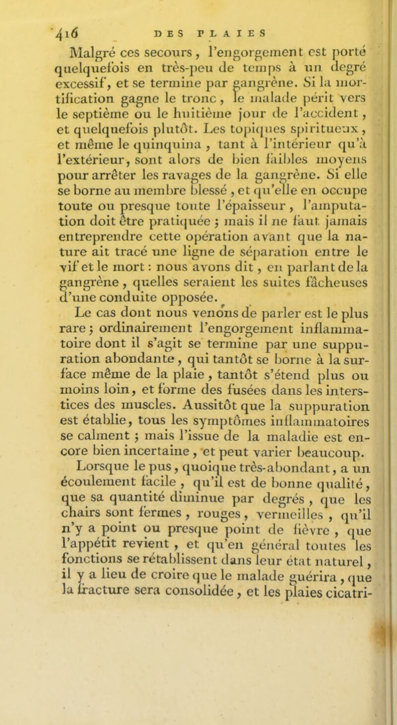 IMalgré ces secours , rengorgement est porté quelquefois en très-jieu de temps à un degré excessif, et se termine par gangrène. Si la mor- tification gagne le tronc , le malade périt vers le septième ou le huitième jour de l’accident, et quelquefois plutôt. Les topi([ues spiritueux, et même le quinquina , tant à l’intérieur qu’à l’extérieur, sont alors de liien faibles moyens pour arrêter les ravages de la gangrène. Si elle se borne au membre blessé , et qu’elle en occupe toute ou presque toute l’épaisseur , l’amputa- tion doit être pratiquée j mais il ne faut jamais entreprendre cette opération avant que la na- ture ait tracé une ligne de séparation entre le vif et le mort : nous avons dit, en parlant de la gangrène, quelles seraient les suites fâcheuses d’une conduite opposée. Le cas dont nous venons de parler est le plus rare 5 ordinairement l’engorgement inflamma- toire dont il s’agit se termine par une suppu- ration abondante, qui tantôt se Ijorne à la sur- face même de la plaie , tantôt s’étend plus ou moins loin, et forme des fusées dans les inters- tices des muscles. Aussitôt que la suppuration est établie, tous les symptômes inflammatoires se calment j mais l’issue de la maladie est en- core bien incertaine , *et peut varier beaucoup. Lorsque le pus, quoique très-abondant, a un écoulement facile , qu’il est de bonne qualité, que sa quantité diminue par degrés , que les chairs sont fermes , rouges, vermeilles , qu’il n’y a point ou presque point de fièvre , que l’appétit revient , et qu’en général toutes les fonctions se rétablissent dans leur état naturel, il y a lieu de croire que le malade guérira, que la fracture sera consolidée, et les jSaies cicatri-