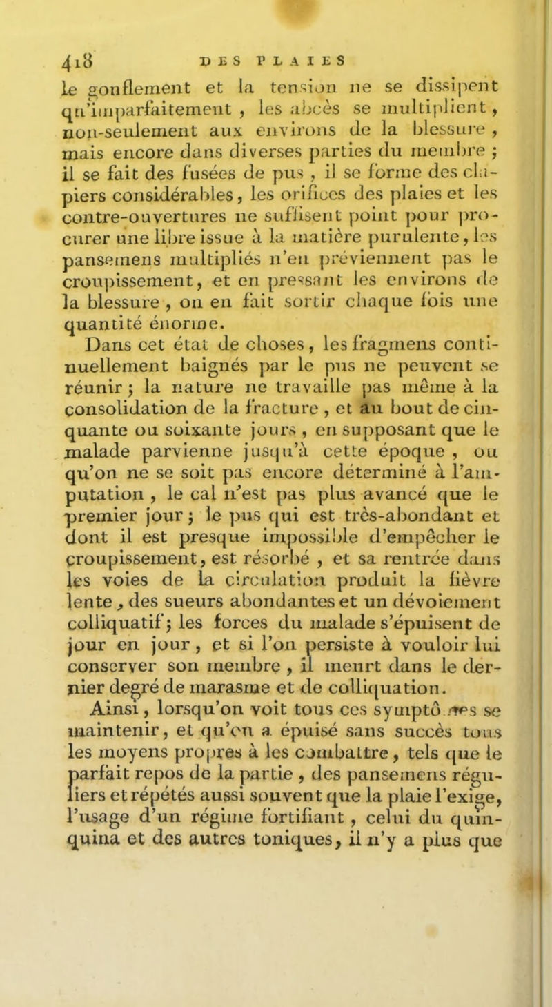 » E s P L A I E s ie 2;oiifleiiient et la tension ne se dissî|)ent qn’iinparfaitement , les abcès se multiplient , non-seulement aux environs de la blessni’e , mais encore dans diverses parties du membre j il se fait des fusées de pus , il se forme des cla- piers considérables, les orifices des jdaies et les contre-ouvertures ne suflisent point pour ]>ro- curer une libre issue à la matière purulente, les pansemens multipliés n’en préviennent pas le croupissement, et en pressant les environs de la blessure , on en fait sortir chaque fois une quantité énorme. Dans cet état de choses, les fragineiis conti- nuellement baignés ]>ar le pus ne peuvent se réunir ; la nature ne travaille pas même à la consolidation de la fracture , et au bout de cin- quante ou soixante jours , en supposant que le malade parvienne jusqu’à cette époque , ou qu’on ne se soit pas encore déterminé à l’am- putation , le cal n’est pas plus avancé que le premier jour j le pus ([ui est très-abondant et dont il est presque impossible d’empêcher le croupissement, est résorl>é , et sa rentrée dans les voies de la circulation produit la fièvre lente, des sueurs abondantes et un dévoiement colliquatifj les forces du malade s’épuisent de jour en jour, et si l’on persiste à vouloir lui conserver son membre , il meurt dans le der- nier degré de marasme et de collic|uation. Ainsi, lorsqu’on voit tous ces syuiptô se maintenir, et qu’on a épuisé sans succès tous les moyens propres à les cjnibaltre, tels ijue le parfait repos de la partie , des pansemens régu- liers et répétés aussi souvent que la plaie l’exige, l’usage d’un régime fortifiant , celui du quin- quina et des autres toniques, ii u’y a plus que