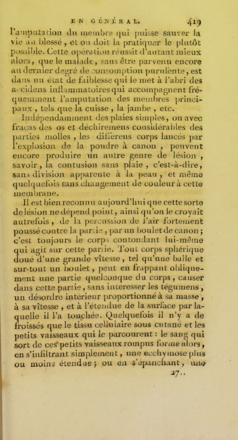 iîN GÉN LRA L. l’aMiputatioii du membre qui puisse sauver la vie au {blessé , et ou doit la pratiquer le j)lutôt possilde. (Jette opératu)n réussit (l’autaiit mieux alors, que le malade, sans être parvenu encore au tleriiier de^ré de consomption purulente, est dans uu état de faiblesse qui le met à l’abri des a> cidens inflammatoires qui accompagnent fré- (pieminent l’amputation des membres ])rlnci“ paux , tels que la cuisse , la Jambe , etc. Indépendamment des plaies simples, ou avec fracas des os et décliiremens co.usidéraijles des parties molles , les differens corps lancés par l’explosion de la poudre à canon , peuvent encore produire un autre genre de lésion , savoir, la contusion sans plaie, c’est-à-dire, sans division appiuente à la peau , et même quelquefois sans cliaiigemeut de couleur à cette membrane. Il est bien reconnu aujourd’lmi que cette sorte de lésion nedé])erul point, ainsi qu’on le croyait autrefois , de la percussion de l’air fortement poussé contre la par ie , par un boulet de canon j c’est toujours le corps contondant lui-même qui agit sur cette parue. Tout corj)S sphérique doué d’une grande vitesse, tel qu’une Iralle et sur-tout un boulet, peut en frappant oblique- ment une partie quelconque du corps, causer dans cette partie, sans intéresser les tégumens, un désordre intérieur proportionné à sa masse , à sa vitesse , et à l’étendue de la surface par la- quelle il l’a touchée. Quelquefois il ii’y a de froissés que le tissu cellulaire sous cutané et les petits vaisseaux qui le parcourent : le sang qui sort de ces‘petits vaisseaux rompus forme alors, en s’infiltrant simplement, une ecchymose plus ou moins étendue ÿ ou en s’épaaicluint, uno U/..
