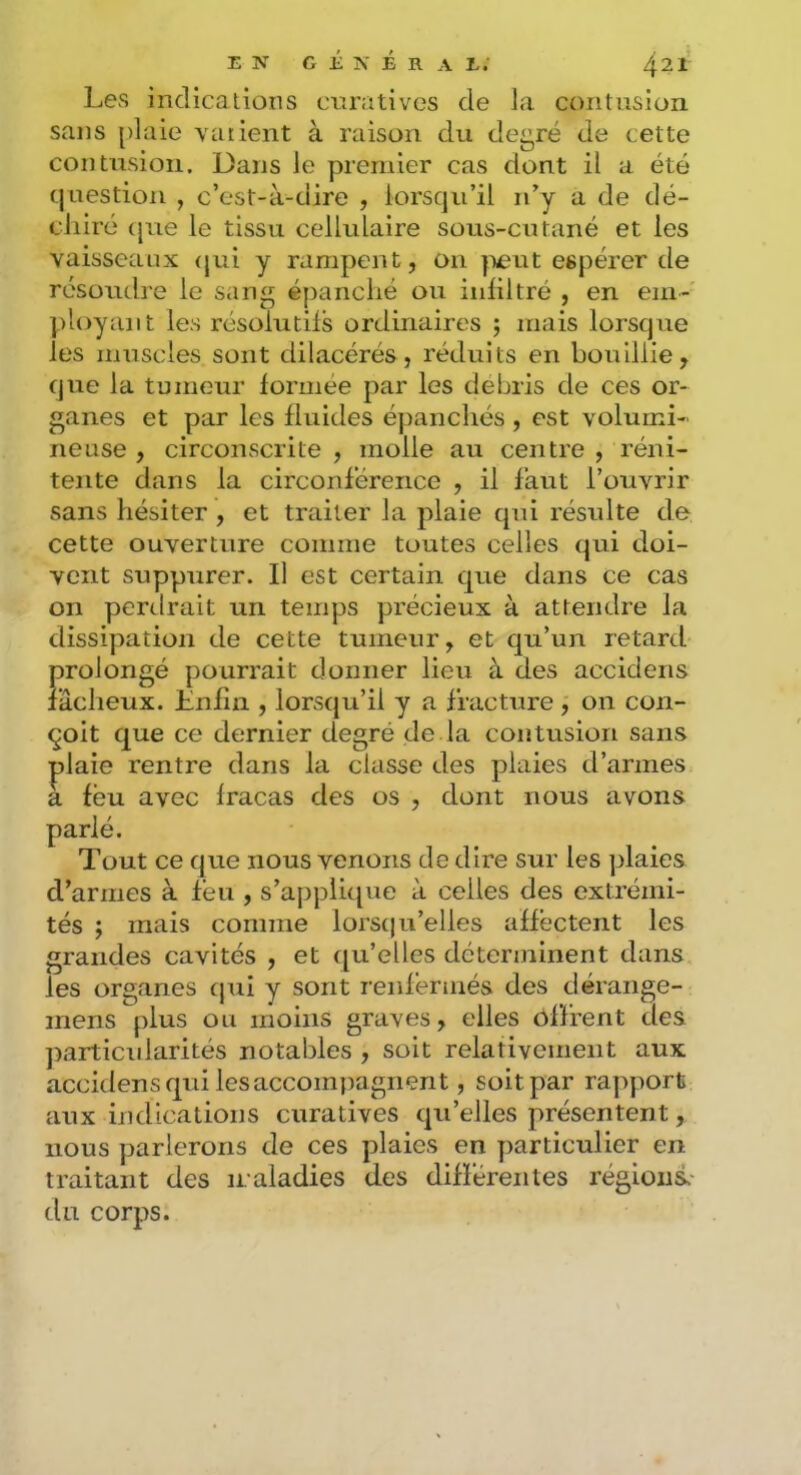 EN G É N É R A E; 4^1 Les indicalioiis curatives de la contusion sans [)laie varient à raison du degré de cette contusion. Dans le premier cas dont il a été question , c’est-à-dire , lorsqu’il n’y a de dé- chiré (jue le tissu cellulaire sous-cutané et les vaisseaux (jui y rampent, on yieut espérer de résoudre le sang épanché ou iuliltré , en em- ployant les résolutifs ordinaires ; mais lorsque les muscles sont dilacérés, réduits en bouillie, que la tumeur formée par les débris de ces or- ganes et par les fluides épanchés , est volumi- neuse , circonscrite , molle au centre , réni- tente dans la circonférence , il faut l’ouvrir sans hésiter , et traiter la plaie qui résulte de cette ouverture comme toutes celles qui doi- vent suppurer. Il est certain cjue dans ce cas on perdrait un temps précieux à attendre la dissipation de cette tumeur, et c[u’un retard prolongé pourrait donner lieu à des accidens fâcheux. Enfin , lorsqu’il y a fracture , on con- çoit que ce dernier degré de la contusion sans plaie rentre dans la classe des plaies d’armes a féu avec fracas des os , dont nous avons parlé. Tout ce que nous venons de dire sur les plaies d’armes à féu , s’applic[ue à celles des extrémi- tés ; mais comme lorstju’elles affectent les grandes cavités , et ([u’elles déterminent dans les organes cpii y sont renfermés des déraiige- mens plus ou moins graves, elles offrent des particidarités notables , soit relativement aux accidens qui les accompagnent, soit par rapport aux indications curatives qu’elles présentent, nous parlerons de ces plaies en particulier en traitant des maladies des différentes régions.- du corps.