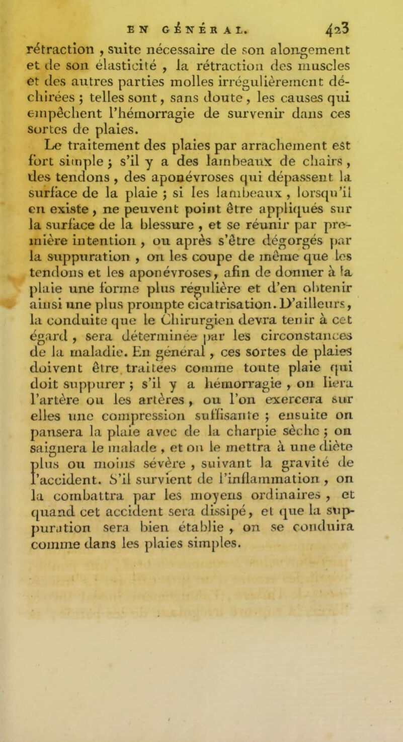 rétraction , suite nécessaire de son alongement et de son élasticité , la rétraction des innscles et des autres parties molles irrégulièrement dé- chirées ; telles sont, sans doute, les causes qui empêchent l’hémorragie de survenir dans ces sortes de plaies. Le traitement des plaies par arrachement est fort simple j s’il y a des lambeauîî de chairs , des tendons, des aponévroses qui dépassent la surface de la plaie ; si les lambeaux , lorsqu’il en existe, ne peuvent point être appliqués sur la surface de la blessure , et se réunir par pre- mière intention , ou après s’être dégorgés par la suppuration , on les coupe de même que les tendons et les aponévroses, afin de donner à la plaie une forme plus régulière et d’en obtenir ainsi une plus prompte cicatrisation. D’ailleurs, la conduite que le Chirurgien devra tenir à cet égard , sera déterminée par les circonstances de la maladie. En général, ces sortes de plaies doivent être traitées comme toute plaie qui doit suppurer j s’il y a hémorragie , on liera l’artère ou les artères , ou l’on exercera sur elles une compression suHisaiiîe ; ensuite on pansera la plaie avec de la charpie sèche j on saignera le malade , et ou le mettra à une diète Ïdus ou moins sévère , suivant la gravité de 'accident. S’il survient de l’inflammation , on la combattra par les moyens ordinaires , et quand cet accident sera dissipé, et que la sup- puration sera bien établie , on se conduira comme dans les plaies simples.