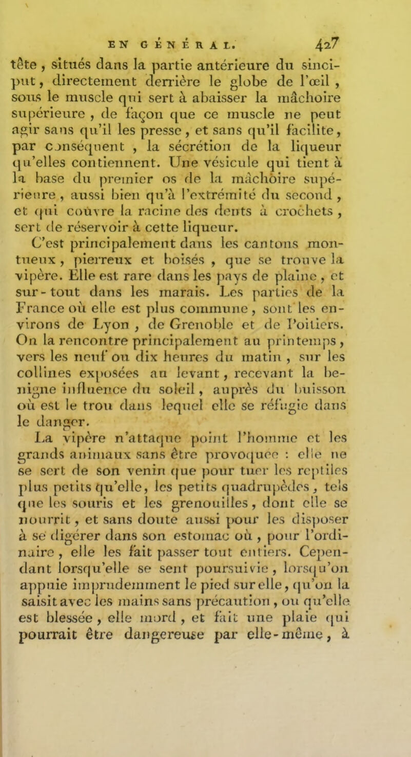 tête , situés dans la partie antérieure du sinci- put, directement denière le globe de l’œil , soirs le muscle qni sert à abaisser la mâchoire supérieure , de façon que ce muscle ne peut agir sans qu’il les presse, et sans qu’il facilite, par conséquent , la sécrétion de la liqueur qu’elles contiennent. Une vésicule qui tient a la base du premier os fie la mâchoire supé- rieure , aussi bien qu’à l’extrémité du second , et (jui couvre la racine des dents à crochets , sert de réservoir à cette liqueur. C’est principalement dans les cantons raon- tneux , pierreux et boisés , que se trouve la vipère. Elle est rare dans les pays de plaine , et sur-tout dans les marais. Les parties de la France où elle est plus commune, sont les en- virons de Lyon , de Grenoble et de Foiliers. On la rencontre principalement au printemps, vers les neuf ou dix heures du matin , sur les collines exposées au levant, recevant la bé- nigne influence du soleil, auprès du buisson où est le trou dans lequel clic se réfugie dans le danger. I.a vipère n’attaqne ])oiiit l’homme et les grands ar}imaux sans être provoc[uee ; elle tie se sert de son venin fjue pour tuer les reptiles plus petits qu’elle, les petits quadrupèdes, tels que les souris et les grenouilles, dont elle se nourrit, et sans doute aussi pour les dis])Oser à sé digérer dans son estomac où , pour l’ordi- naire , elle les fait passer tout euliers. Cepen- dant lorsqu’elle se sent poursuivie, lorsfju’on appuie imprudemment le pied sur elle, (ju’on la saisit avec les mains sans précaution , ou qu’elle est blessée , elle mord , et fait une plaie qui pourrait être dangereuse par elle-meme, à