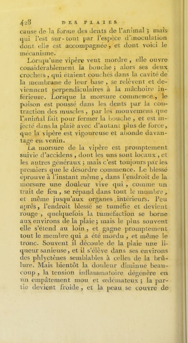 cause de la foriiie des dents de l’animal ; maïs <|ui l’est sur-tout ^>ar l’esj)èce d’inoculation dont elle est accompagnée , et dont voici le mécanisme. Lors(|u’une vipère veut mordie , elle ouvre considérablement la bouclie j alors ses deux crochctS , qui étaient coucliés dans la cavité de la membrane de leur base , se relèvent et de- viennent perpendiculaires à la niaclioire in- férieure. Lorsque la morsure commence , le poison est poussé dans les dents par la con- traction des muscles , par les inouvemcns (jue l’aniiùal fait pour lénner la liouclie , et est in- jecté dans la plaié avec d’autant plus de force, que la vipère est vigoureuse et abonde davan- tage en venin. La morsure de la vipère est promptement suivie d’accidens , dont les uns sont locaux , et les autres généraux ; mais c’est toujours par les prcjniers que le désordre commence. Le blessé éjirouve à l’instant meme , dans l’endroit de la morsure une douleur vive (jui , comme un trait de feu , se répand dans tout le membre^ et même jusqu’aux organes intérieurs. Peu après, l’endroit blessé se tuméfie et devient rouge , quelquefois la tuméfaction se Ijorne aux environs de la plaie j mais le plus souvent elle s’étend au loin , et gagne pronq^tement tout le membre qui a été mordu , et même le tronc. Souvent il découle de la plaie une li- queur sanieuse, et il s’élève dans ses environs des plilyctènes semblables à celles de la brû- lure. Mais bientôt la douleur diminue beau- coup , la tension inllainmatoire dégénère en un einpatement mou et œdémateux ; la par- tie devient froide , et la peau se couvre de
