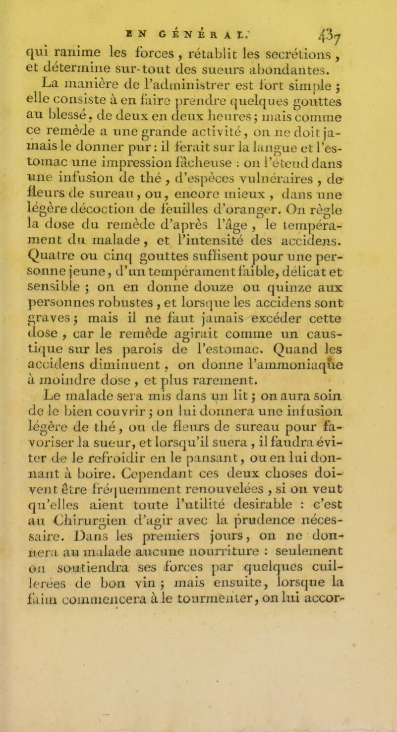 BN général; 4^7 qui ranime les forces , rétablit les secrétions , et détermine sur-tout des sueurs abondantes. La manière de radministi'er est fort simple ; elle consiste à en faire prendre quelques gouttes au blessé , de deux en deux lieures ; niais comme ce remède a une grande activité, on no doit ja- mais le donner pur : il ferait sur la langue et l’es- tomac une impression fâcheuse ; on l’étend dans une infusion de thé , d’espèces vulnéraires , de fleurs de sureau , ou, encore mieux , dans une lé gère décoction de feuilles d’oranger. On règle la dose du remède d’après l’âge , le tempéra- ment du malade, et l’intensité des accidens. Quatre ou cinq gouttes suffisent pour une per- sonne jeune, d’un tempérament faible, délicat et sensible ; on en donne douze ou quinze aux personnes robustes , et lorsque les accidens sont graves j mais il ne faut jamais excéder cette dose , car le remède agirait comme un caus- tique sur les parois de l’estomac. Quand les accidens diminuent, on donne l’ammoniaque à moindre dose , et plus rarement. Le malade sera mis dans pn lit ; on aura soin de le bien couvrir j on lui donnera une infusion légère de thé, ou de fleurs de sureau pour fa- voriser la sueur, et lorsqu’il suera , il faudra évi- ter de le refroidir en le pansant, ou en lui don- nant à boire. Cependant ces deux choses doi- vent être fréquemment renouvelées , si on veut qu’elles aient toute l’utilité désirable : c’est an Chirurgien d’agir avec la prudence néces- saire. Dans les premiers jours, on ne don- nera au malade aucune nourriture : seulement on soutiendra ses forces i>ar quelques cuil- lerées de bon vin; mais ensuite, lorsque la faim cominencera à le tourmenter, on lui accor^