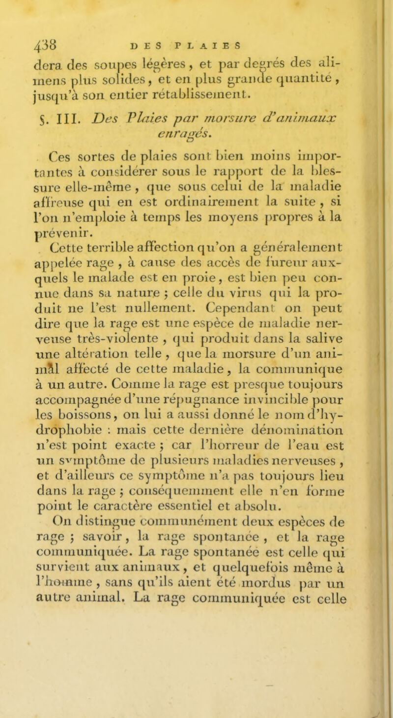 dera des soupes légères, et par degrés des ali- ineris plus solides, et en plus grande quantité , jusqu’à son entier rétablissement. $. III. Des Plaies par morsure d’animaux enragés. Ces sortes de plaies sont bien moins imjmr- tantes à considérer sous le rapport de la bles- sure elle-même , que sous celui de la maladie alïreuse qui en est ordinairement la suite , si l’on n’emploie à temps les moyens propres à la prévenir. Cette terrible affection qu’on a généralement appelée rage , à cause des accès de l’ureur aux- quels le malade est en proie, est bien peu con- nue dans sa nature celle du virus qui la pro- duit ne l’est nullement. Cependant on peut dire que la rage est une espèce de maladie ner- veuse très-violente , qui produit dans la salive une altération telle , que la morsure d’un ani- niM afïécté de cette maladie, la communique à un autre. Comme la rage est presque toujours accompagnée d’une réjrugnance invincible pour les boissons, on lui a aussi donné le nomd’Jiy- dropliobie : mais cette dernière dénomination n’est point exacte ; car l’horreur de l’eau est un svmptôine de plusieurs maladies nerveuses , et d’ailleurs ce symptôme n’a pas toujours lieu dans la rage ; conséquemment elle n’en forme point le caractère essentiel et absolu. On distingue communément deux espèces de rage ; savoir, la rage spontanée , et la rage communirjuée. La rage spontanée est celle qui survient aux animaux, et quelquefois même à l’htLmme , sans qu’ils aient été mordus par un autre animal. La rage communiquée est celle