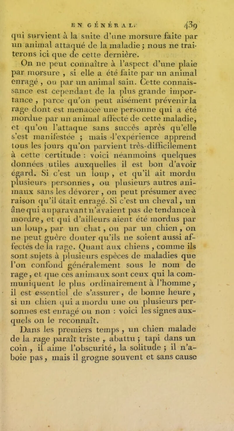 (jiii survient à la suite d’une morsure faite par un animal attaqué de la maladie ; nous ne trai- terons ici que de cette dernière. On ne peut connaître à l’aspect d’une plaie par morsure , si elle a été laite par un animal enragé , ou par un animal sain. Cette connais- sance est ce[)endant de la plus grande impor- tance , ])arce qu’on peut aisément prévenir la rage dont est menacée une personne qui a été mordue par un animal alïécté de cette maladie, et qu’on l’attaque sans succès après qu’elle s’est inaniléstée ; mais -l’expérience apprend tous les jours qu’on parvient très-difficilement à cette certitude : voici néanmoins quelques données utiles auxquelles il est bon d’avoir égard. Si c’est un loup , et qu’il ait mordu plusieurs personnes, ou ])lusieurs autres ani- maux sans les dévorer , on peut présumer avec raison qu’il était enragé. Si c’est un cheval, un âne qui auparavant n’avaient pas de tendance à mordre, et (jui d’ailleurs aient été mordus par un loup, par un chat, ou par un chien, on ne peut guère douter qu’ils ne soient aussi af- fectés de la rage. Quant aux chiens , comme ils sont sujets à plusieurs espèces de maladies que l’on confond généralement sous le nom de rage, et qiie ces animaux sont ceux qui la com- muniquent le plus (jrdinairernent à l’homme , il est essentiel de s’assurer, de bonne heure , si un chien qui a mordu une ou plusieurs per- sonnes est enragé ou non : voici les signes aux- quels on le reconnaît. J3ans les premiers temps , un chien malade de la rage paraît triste , abattu ; tapi dans un coin , il aime l’obscurité, la solitude j il n’a- boie pas, mais il grogne souvent et sans cause
