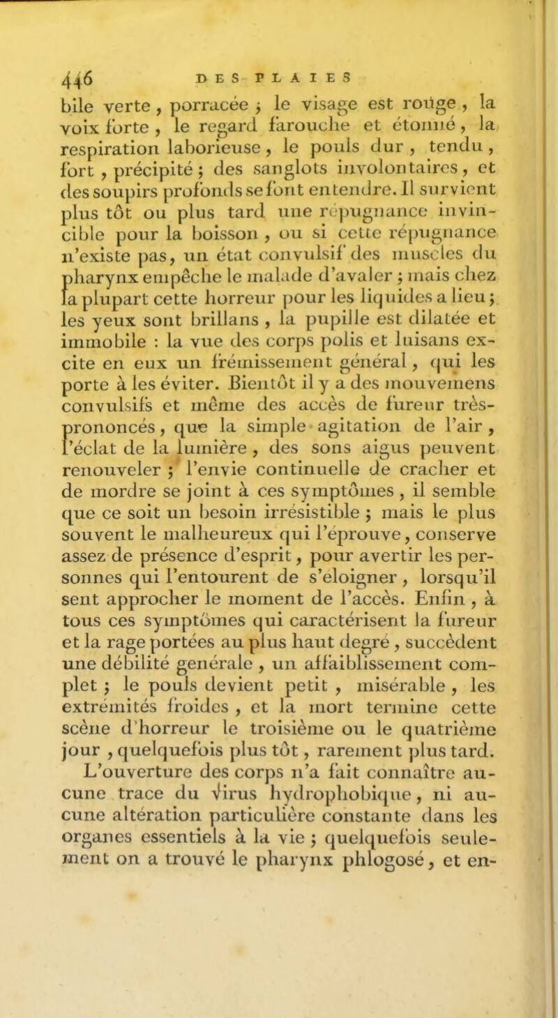 bile verte , porracée j le visage est roiige , la vüix Forte , le regard farouche et étonné, la respiration laborieuse , le pouls dur , tendu , Fort , précipité ; des sanglots involontaires, et des soupirs profonds se Font entendre. Il survient plus tôt ou plus tard une ré])Ugnance invin- cible pour la boisson , ou si cette répugnance n’existe pas, un état convulsif des muscles du pharynx empêche le malade d’avaler j mais chez la plupart cette horreur pour les liquides a lieu j les yeux sont brillans , la pupille est dilatée et immobile : la vue des corps polis et luisans ex- cite en eux un frémissement général, (jui les porte à les éviter. Bientôt il y a des mouvemens convulsifs et même des accès de Fureur très- prononcés , que la simple agitation de l’air , l’éclat de la lumière , des sons aigus peuvent renouveler ; l’envie continuelle de cracher et de mordre se joint à ces symptômes , il semble que ce soit un besoin irrésistible ; mais le plus souvent le malheureux qui l’éprouve, conserve assez de présence d’esprit, pour avertir les per- sonnes qui l’entourent de s’éloigner , lorsqu’il sent approcher le moment de l’accès. Enfin , à tous ces symptômes qui caractérisent la Fureur et la rage portées au plus haut degre, succèdent une débilité générale , un affaiblissement com- plet J le pouls devient petit , misérable , les extrémités froides , et la mort termine cette scène d’horreur le troisième ou le quatrième jour , quelquefois plus tôt, rarement plus tard. L’ouverture des corps n’a Fait connaître au- cune trace du Virus hydrophobique, ni au- cune altération particuUère constante tians les organes essentiels à la vie j quelquefois seule- ment on a trouvé le pharynx phlogosé, et en-