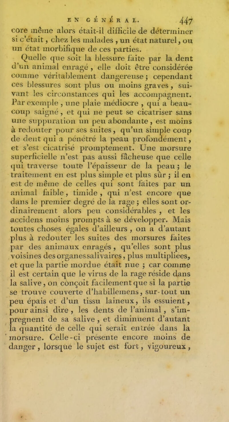 core même alors était-il difficile de déterminer si c’était, chez les malades , un état naturel, ou un état morbifique de ces parties. Quelle (jue soit la blessure faite par la dent d’un animal enragé , elle doit être considérée comme véritablement dangereuse j cependant ces blessures sont plus ou moins graves , sui- vant les circonstances qui les accompagnent. Par exemple , une j)laie médiocre , qui a beau- coup saigné, et qui ne peut se cicatriser sans une supjnuation un peu abondante, est moins à redouter pour ses suites, qu’un simple coup de dent qui a pénétré la peau profondément, et s’est cicatrisé promptement. Une morsure superficielle n’est pas aussi fâcheuse que celle (jui traverse toute l’épaisseur de la peau ; le traitement en est plus simple et plus sûr j il en est de même de celles qui sont faites par un animal faible, timide , qui n’est encore que dans le premier degré de la rage ; elles sont or- dinairement alors peu considérables , et les accidens moins prompts à se développer. Mais toutes choses égales d’ailleurs , on a d’autant plus à redouter les suites des morsures faites par des animaux enragés , qu’elles sont plus voisines des organes salivaires, plus multipliées, et que la partie mordue était nue j car comme il est certain que le virus de la rage réside dans la salive, on conçoit facilement que si la partie se trouve couverte d’habillemens, sur-tout un peu épais et d’un tissu laineux, ils essuient, pour ainsi dire , les dents de l’animal , s’im- prégnent de sa salive , et diminuent d’autant la quantité de celle qui serait entrée dans la morsure. Celle-ci présente encore moins de danger , lorsque le sujet est fort, vigoureux ,