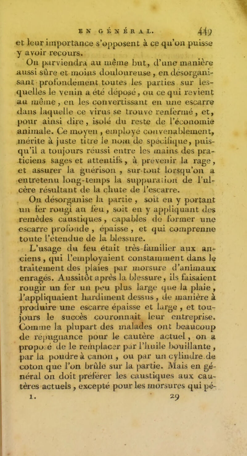 et leur iinportan.ce s’opposent à ce qu’on puisse y avoir recours. On parviendra au iiiêine but, d’une manière nussi sûre et moins douloureuse , en désorgani- sant profondément toutes les parties sur les- quelles le venin a été déposé, ou ce qui revient au même, en les convertissant en une escarre dans laquelle ce virus se trouve renlériné, et, pour ainsi dire , isolé du reste de l’économie animale. Ce moyen , employé convenablement, mérite à juste titre le nom de spécifique, puis- qu’il a toujours réussi entre les mains des pra- ticiens sages et attendis, à prévenir la rage, et assurer la guérison , sur-tout lorsqu’on a entretenu long-temps la suppuration de l’ul- cère résultant de la chute de l’escarre. On désorganise la partie , soit en y portant un fer rougi au feu, soit en y appliquant des remèdes caustiques, capables de former une escarre profonde , épaisse , et qui comprenne toute retendue de la blessure. L’usage du feu était très-familier aux an- ciens , qui l’employaient constamment dans le traitement des plaies par morsure d’animaux enragés. Aussitôt après la blessure, ils faisaient rougir un fer un pou plus large (jue la plaie , l’appliquaient hardiment dessus, de manière à produire une escarre épaisse et large , et tou- jours le succès couronnait leur entreprise. Comme la plupart des malades ont beaucoup de répugnance pour le cautère actuel, on a propo. é de le remplacer par l’huile Ixuiiüante , par la poudre à canon , ou par un cylindre.de coton que l’on brûle sur la partie. Mais en gé- néral on doit préférer les caustiques aux cau- tères actuels , excepté pour les morsures qui pé-