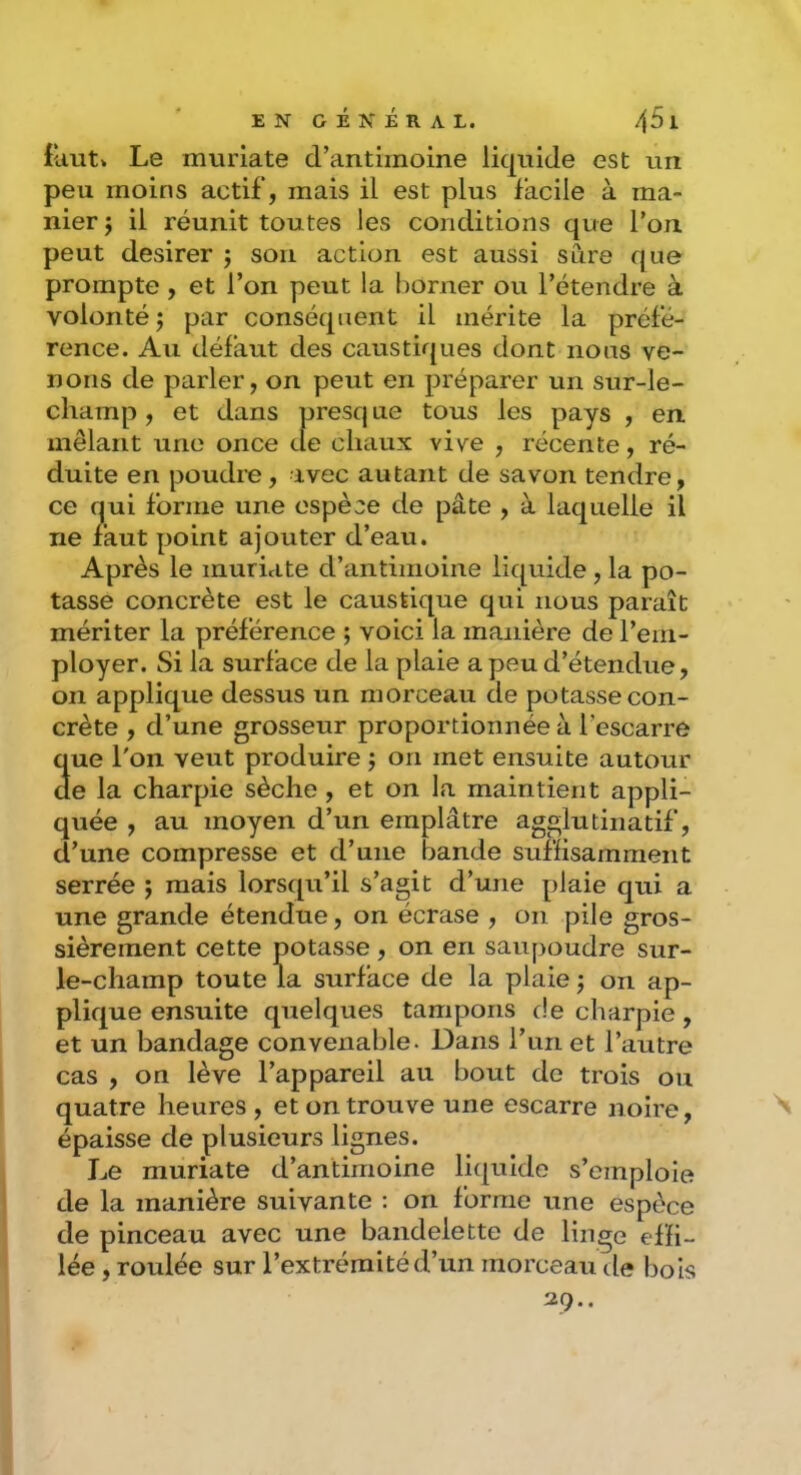 E N G É N É R A L. 4^1 fuut* Le muriate d’antimoine liquide est un peu moins actif, mais il est plus facile à ma- nier j il réunit toutes les conditions que l’on peut desirer j son action est aussi sûre que prompte , et l’on peut la borner ou l’étendre à volonté J par conséquent il mérite la préfé- rence. Au défaut des caustiques dont nous ve- nons de parler, on peut en préparer un sur-le- champ , et dans presq ne tous les pays , en mêlant une once de chaux vive , récente, ré- duite en poudre, avec autant de savon tendre, ce nui forme une espèce de pâte , à laquelle il ne faut point ajouter d’eau. Après le muriate d’antimoine liquide, la po- tasse concrète est le caustique qui nous paraît mériter la préférence ; voici la manière de l’em- ployer. Si la surface de la plaie a peu d’étendue, on applique dessus un morceau de potasse con- crète , d’une grosseur proportionnée à l’escarre 3ue l'on veut produire ; on met ensuite autour e la charpie sèche, et on la maintient appli- quée , au moyen d’un emplâtre agglutinatif, d’une compresse et d’une bande suffisamment serrée ; mais lorsqu’il s’agit d’une plaie qui a une grande étendue, on écrase , on pile gros- sièrement cette potasse, on en saupoudre sur- le-champ toute la surface de la plaie j on ap- plique ensuite quelques tampons de charpie, et un bandage convenable. Dans l’un et l’autre cas , on lève l’appareil au bout de trois ou quatre heures, et on trouve une escarre noire, épaisse de plusieurs lignes. Le muriate d’antimoine li([uide s’emploie de la manière suivante : on forme une espèce de pinceau avec une bandelette de linge effi- lée , roulée sur l’extrémité d’un morceau de bois 29..