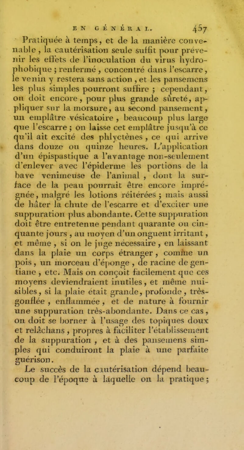 Pratiquée à temps, et de la manière conve- nable , la cautérisation seule suffit pour préve- nir les effets de l’inoculation du virus hydro- phobique ; renfermé , concentré dans l’escarre, le venin y restera sans action , et les pansemcns les plus simples pourront suffire ; cependant, on doit encore, pour plus grande sûreté, a]> pliquer sur la morsure, au second pansement, un emplâtre vésicatoire , beaucoup plus large que l’escarre ; on laisse cet emplâtre justpi’à ce qu’il ait excité des phlyctèiies , ce qui arrive dans douze ou quinze heures. L’application d’un épispastitjue a l’avantage non-seulernent d’enlever avec l’épiderme les portions de la bave venimeuse de l’animal , dont la sur- face de la peau pourrait être encore impré- gnée , malgré les lotions réitérées j mais aussi de hâter la chute de l’escarre et d’exciter une suppuration plus aliondante. Cette suppuration doit être entretenue pendant quarante ou cin- quante jours , au moyen d’un onguent irritant, et même , si on le juge nécessaire, en laissant dans la plaie un corps étranger , comfne un pois , un morceau d’éponge , de racine de gen- tiane , etc. Mais on conçoit facilement que ces moyens deviendraient inutiles, et même nui- sibles, si la plaie était grande, profonde, très- gonflée , enflammée , et de nature à fournir une suppuration très-abondante. Dans ce Cas , on doit se borner à l’asage des topiques doux et relâchans , propres à faciliter rétablissement de la suppuration , et à des pansemens sim- ples qui conduiront la plaie à une parfaite guérison. Le succès de la cautérisation dépend beau- coup de l’époque à laquelle on la pratique j
