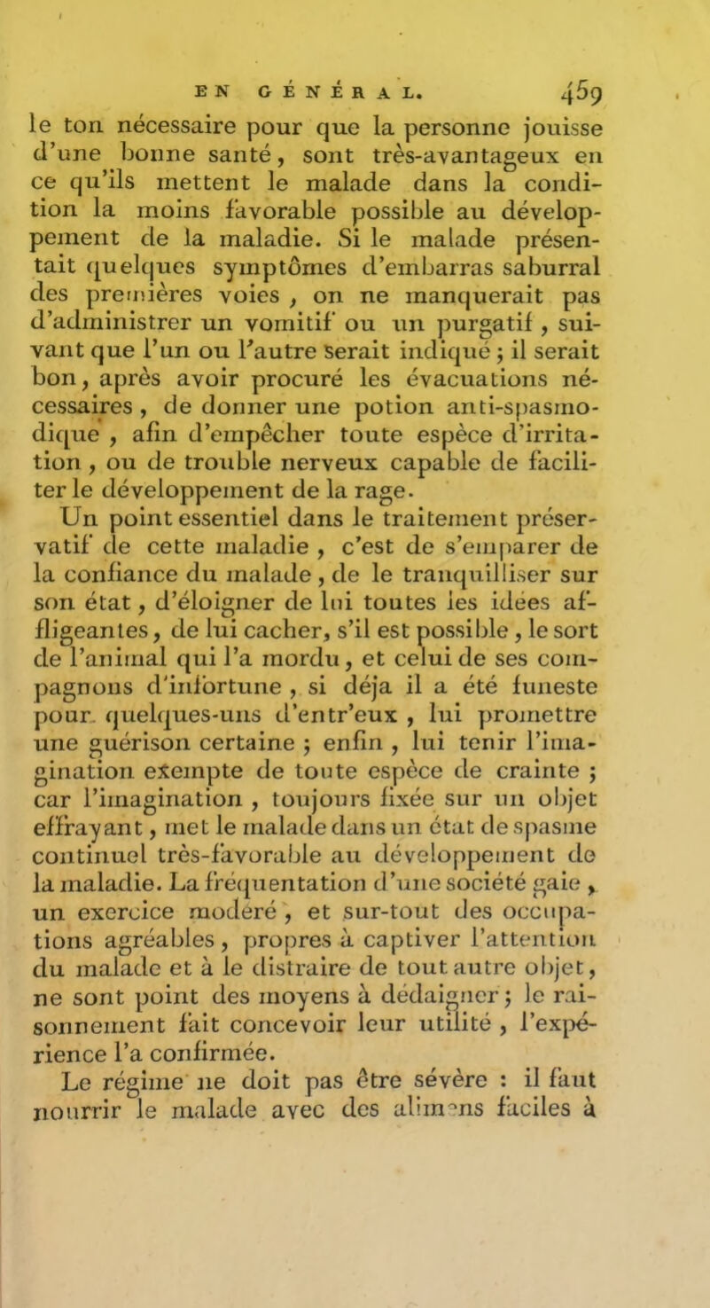 le ton nécessaire pour que la personne jouisse d’une bonne santé, sont très-aYantageux en ce qu’ils mettent le malade dans la condi- tion la moins favorable possible au dévelop- pejnent de la maladie. Si le malade présen- tait quelques symptômes d’embarras saburral des preijîières voies , on ne manquerait pas d’administrer un vomitif ou un purgatif , sui- vant que l’un ou Fautre serait indiqué j il serait bon, après avoir procuré les évacuations né- cessaires , de donner une potion anti-spasmo- dique , afin d’empêcher toute espèce d’irrita- tion , ou de trouble nerveux capable de facili- ter le développement de la rage. Un point essentiel dans le traitement préser- vatif de cette maladie , c’est de s’emparer de la confiance du malade, de le tranquilliser sur son état, d’éloigner de lui toutes les idées af- fligeantes , de lui cacher, s’il est possible, le sort de l’animal qui l’a mordu, et celui de ses com- pagnons d'infortune , si déjà il a été funeste pour, quelques-uns d’entr’eux , lui promettre une guérison certaine j enfin , lui tenir l’iiiia- gination exempte de toute espèce de crainte ; car l’imagination , toujours fixée sur un ol>jet effrayant, met le malade dans un état de spasme continuel très-favorable au développement de la maladie. La fréquentation d’une société gaie , un exercice modéré , et sur-tout des occupa- tions agréables , propres à captiver l’attention du malade et à le distraire de tout autre objet, ne sont point des moyens à dédaigner j le rai- sonnement fait concevoir leur utilité , l’expé- rience l’a confirmée. Le régime ne doit pas être sévère ; il faut nourrir le malade avec des alimms faciles à