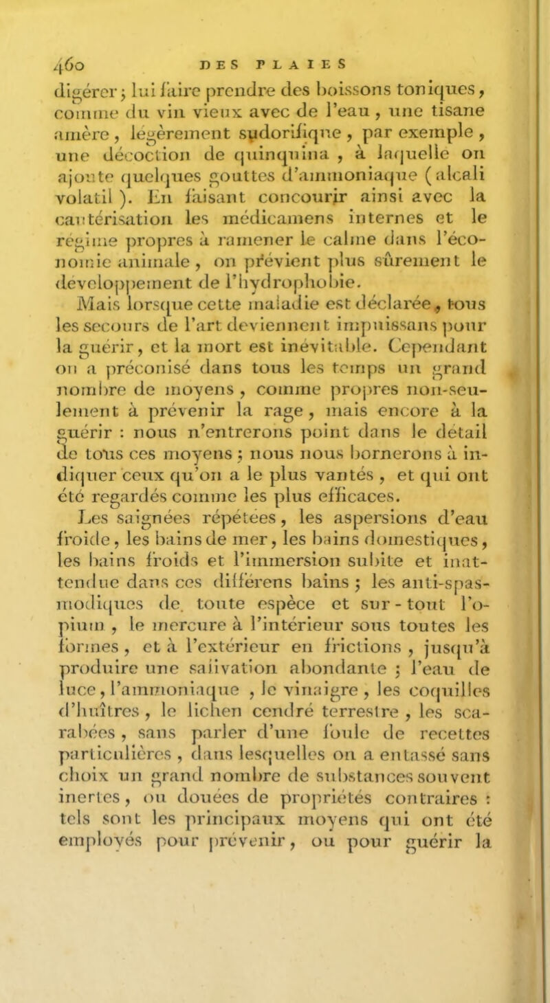 digérer j lui liiirc prendre des boissons toniques, comme du vin vieux avec de l’eau, une tisane amère , légèrement svdoriiiqne , par exemple , une décoction de (juinquina , à larjuelle on ajoute quelques gouttes d’ammoniaque (alcali volatil ). En faisant concourir ainsi avec la cautérisation les médicamens internes et le régime propres à ramener le calme dans l’éco- nomie animale, on prévient plus sûrement le <levelopj)ement de l’hydropliobie. Mais lorsque cette maladie est déclarée., tous les secours de l’art deviennent impuissans pour la guérir, et la mort est inévitable. Cejiendant on a ]iréconisé dans tous les temps un grand nombre de moyens , comme projues non-seu- lement à prévenir la rage, mais encore à la guérir : nous n’entrerons point dans le detail de tous ces moyens j nous nous bornerons à in- diquer ceux qu’on a le plus vantés , et qui ont été regardés comme les plus efficaces. Les saignées répétées, les aspersions d’eau froide, les bains de mer, les iiains rlomestiipics, les bains froids et l’immersion subite et inat- tendue dans ces dilférens bains j les anti-spas- moditjues de. toute espèce et sur-tout l’o- pium , le mercure à l’intérieur sous toutes les formes, et à l’extérieur en frictions, jusqu’à produire une salivation abondante j l’eau de luce, l’ammoniaque , le vinaigre, les coquilles d’huîtres , le lichen cendré terrestre , les sca- rabées , sans parler d’une foule de recettes particulières , dans lesquelles on a entassé sans choix un grand nombre de substances souvent inertes, ou douées de propriétés contraires : tels sont les principaux moyens qui ont été employés pour juévenir, ou pour guérir la