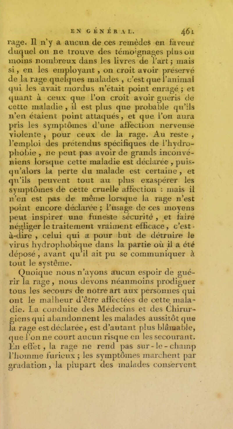 rage. Il n’y a aucun de ces remèdes en faveur duquel oii ne trouve des témoignages plus ou moins nombreux dans les livres de l’art j mais si, en les employant , on croit avoir préservé de la rage quelques malades , c’est que l’animal qui les avait mordus n’était point enragé ; et (juant à ceux que l’on croit avoir guéris de cette maladie , il est plus que probable qu’ils n’en étaient point attaqués, et que l’on aura pris les symptômes d’une affection nerveuse violente , pour ceux de la rage. Au reste , l’emploi des prétendus spécifiques de l’iiydro- phobie , ne peut pas avoir de grands inconvé- niens lorsque cette maladie est déclarée , puis- qu’alors la perte du malade est certaine , et qii’ils peuvent tout au plus exaspérer les symptômes de cette cruelle affection : mais il n’en est pas de même lorsque la rage n’est point encore déclarée ; l’usage de ces moyens peut inspirer une funeste sécurité , et faire négliger le traitement vraiment efficace, c’est - à-dire y celui qui a pour but de détruire le virus hydrophobique dans la partie où il a été déposé , avant qu’il ait pu se communiquer à tout le système. Quoique nous n’ayons aucun espoir de gué- rir la rage, nous devons néanmoins prodiguer tous les secours de notre art aux personnes (jui ont le malheur d’être affectées de cette mala-' die. La conduite des Médecins et des Chirur- giens qui abandonnent les malades aussitôt que la rage est déclarée, est d’autant plus blâmable, (jue Tou ne court aucim risque en les secourant. En effet, la rage ne rend pas sur-le-champ riioirirne furieux ; les symptômes marchent par gradation, la j)iupart des malades conservent