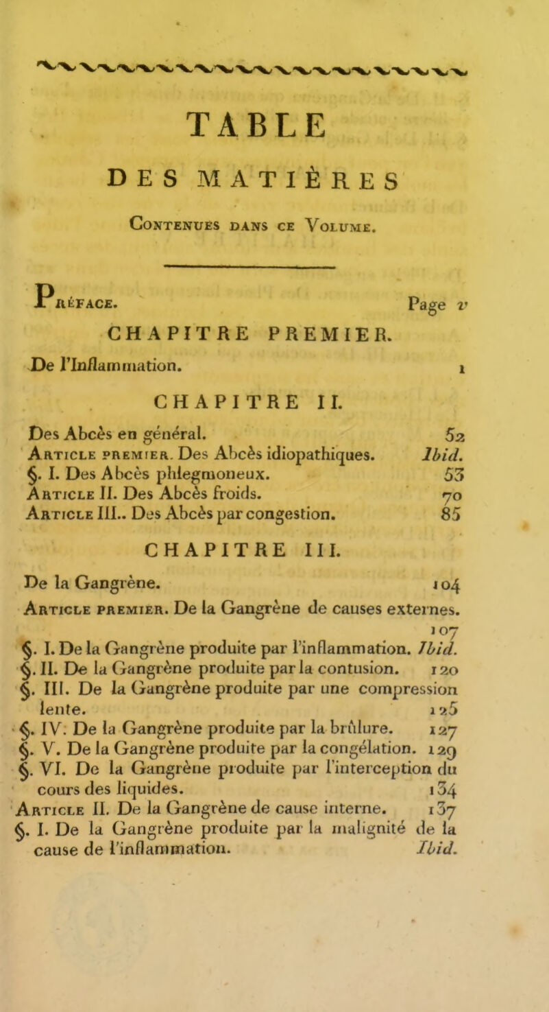 TABLE DES MATIÈRES Contenues dans ce Volume. JriiÉFACE. ' Page V CHAPITRE PREMIER. De riu/lainmation. i CHAPITRE II. Des Abcès en général. 5a Article premier. Des Abcès idiopathiques. Ibid. §. I. Des Abcès phlegmoneux. 53 Article II. Des Abcès froids. ' yo Article 111.. Des Abcès par congestion. 85 CHAPITRE III. De la Gangrène. \ 04 Article premier. De la Gangrène de causes externes. 107 §. I. De la Gangrène produite par l’inflammation. Jhid. §. II. De la Gangrène produite parla contusion. 120 §. III. De la Gangrène produite par une compression lente. i25 ' IV. De la Gangrène produite par la brûlure. 127 §. V. De la Gangrène produite par la congélation. 129 VI. De la Gangrène produite par l’interception du cours des liquides. 134 Article II. De la Gangrène de cause interne. iSy §. I. De la Gangrène produite par la malignité de la cause de l’inflaranriatioa. Ibid.