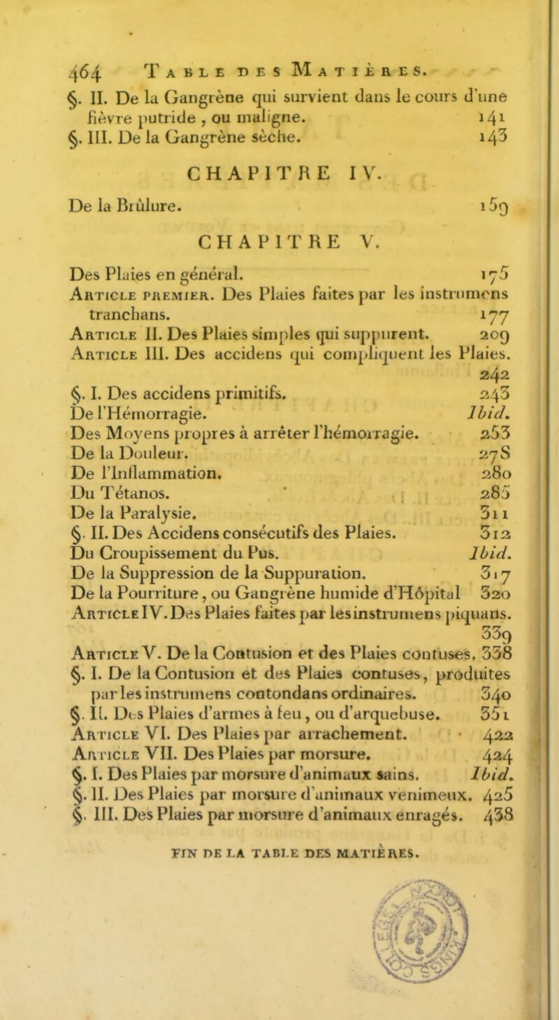 §. II. De lu Gangrène qui survient dans le cours d’une fièvre putride , ou maligne. 141 §. III. De la Gangrène sèche. 14^ CHAPITRE IV. De la Brûlure. iSq CHAPITRE V. Des Plaies en général. 176 Article premier. Des Plaies faites par les instmmens tranchans. 177 Article II. Des Plaies simples qui suppurent. 209 Article III. Des accidens qui compliquent les Plaies. 242 §. I. Des accidens primitifs. 243 De l’Hémorragie. Ihid. Des Moyens pr opres à arrêter l’hémorragie. 253 De la Douleur. 27S De rinllammation. 280 Du Tétanos. * i ■ 280 De la Paralysie. 3i 1 §. II. Des Accidens consécutifs des Plaies. 312 Du Croupissement du Pus. Ibid. De la Suppression de la Suppuration. 317 De la Pourriture, ou Gangrène humide d’Hôpital 320 Article IV.Des Plaies faites par iesinstrurnens piquans. 339 Article V. De la Contusion et des Plaies coutuses. 338 §. I. De la Contusion et des Plaies c*ontuses, produites par Iesinstrurnens contondans ordinaires. 340 §. II. Dc:S Plaies d’armes à feu, ou d’arquebuse. 551 Article VI. Des Plaies par arrachement. Ar i'icle VII. Des Plaies par morsure. 4^4 I. Des Plaies par morsure d’animaux sains. Ibid. §. II. Des Plaies par morsure d’animaux venimeux. 4^5 III. Des Plaies par morsure d’animaux enragés. 438 EIN DE LA TABLE DES MATIERES.