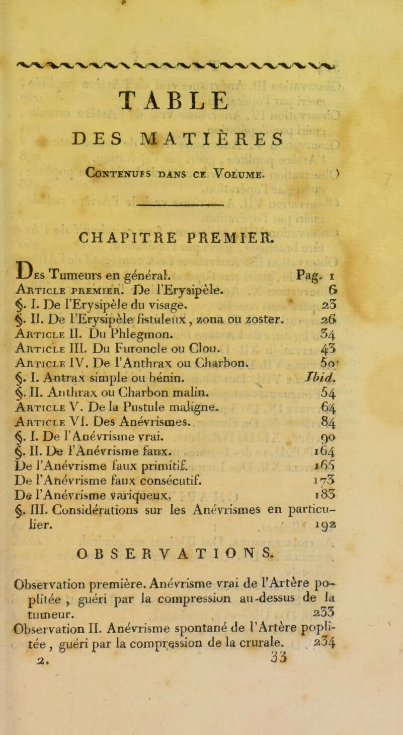 TABLE DES. MATIÈRES ‘ Contentifs dans ce Volume. ' CHAPITRE PREMIER. Des Tumeurs en général. Article premier] De l’Erysipèle. §. I. De l’Erysipèle du visage. II. De l’Erysipèle fistuleux, zona ou zoster. Article II. Du Phlegmon. Article III. Du Furoncle ou Clou. Article IV. De l’Anthrax ou Charbon. §. I. Antrax simple ou bénin. II. Anthrax ou Charbon malin. Article V. De la Pustule maligne. Article VI. Des Anévrismes. I. De l’A-névrisine vrai. §. II. De l’Anévrisme faux. De l’Anévrisme faux primitif. De l’Anévrisme faux consécutif. De l’Anévrisme vaiii^ueux. III. Considérations sur les Anévrismes en lier. Pag. 1 » . 6  23 ' 26 34 4-3 5o; Tbid. 54 64 84 90 164 x65 173 i85 particu- 192 OBSERVATIONS. Observation première. Anévrisme vrai de l’Altère po- plitée , guéri par la compression au-dessus de la tumeur. , ^33 Observation II. Anévrisme spontané de l’Artère popli- tée , guéri par la compression de la crurale. , 234