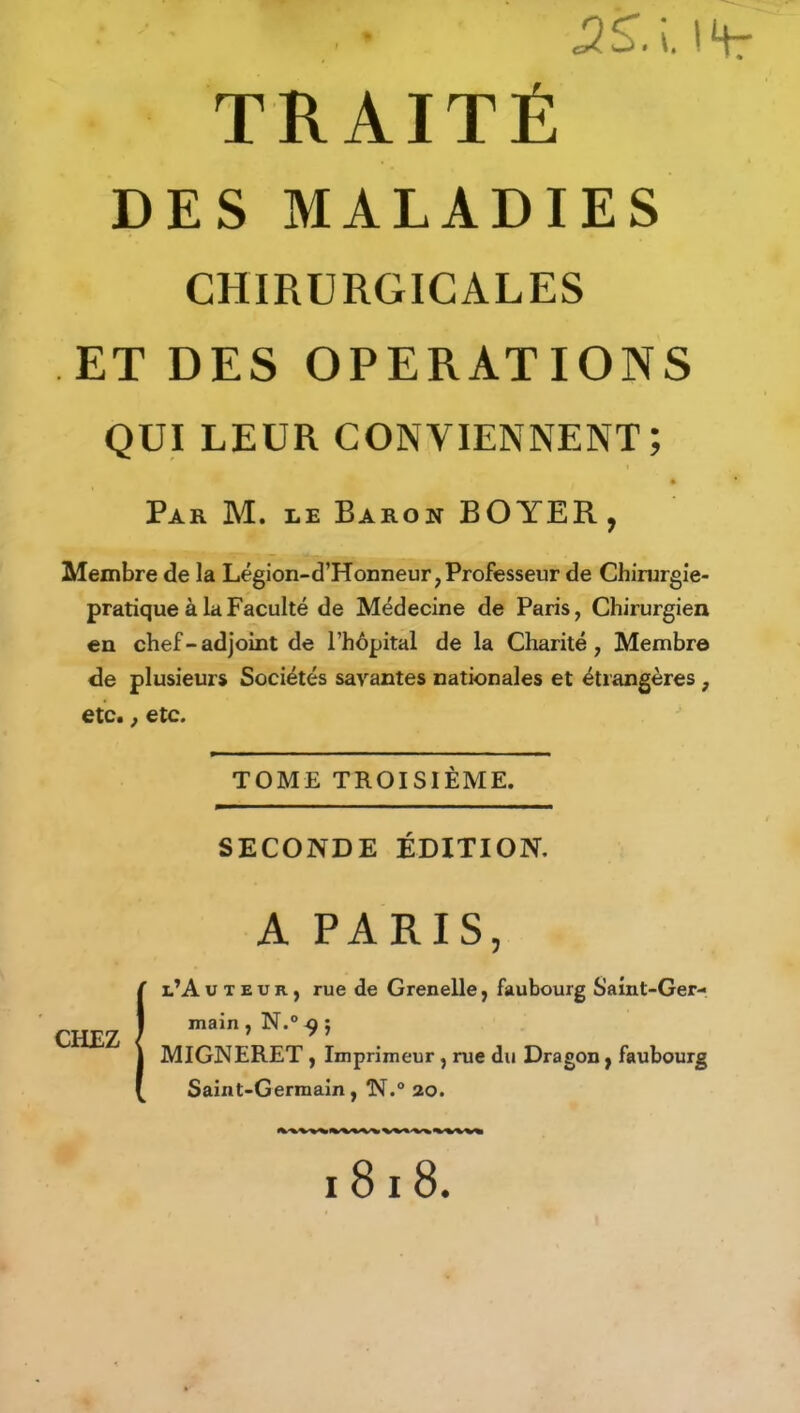 SS.i IHr TRAITÉ DES MALADIES CHIRURGICALES ET DES OPERATIONS QUI LEUR CONVIENNENT; Par M. le Baron BOYER, Membre de la Légion-d’Honneur, Professeur de Chirurgie- pratique à la Faculté de Médecine de Paris, Chirurgien en chef-adjoint de l’hôpital de la Charité, Membre de plusieurs Sociétés savantes nationales et étrangères , etc., etc. TOME TROISIÈME. SECONDE ÉDITION. A PARIS, l’Avieur, rue de Grenelle, faubourg Saint-Ger- main , N.° ^ ; MIGNERET , Imprimeur , rue du Dragon, faubourg Saint-Germain, N.° 20. CHEZ 1818.