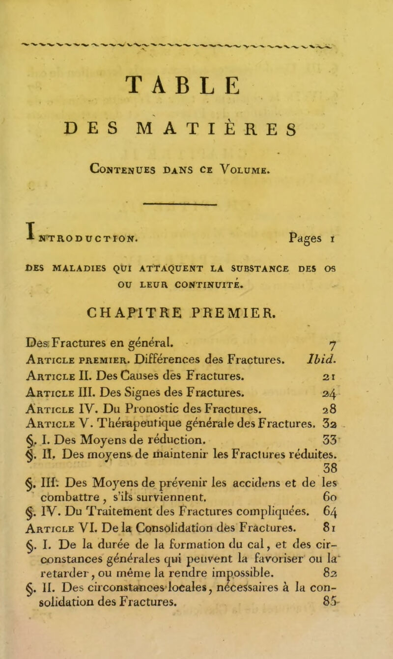 TABLE DES MATIÈRES Contenues dans ce Volume. Introduction. Pages i DES MALADIES QUI ATTAQUENT LA SUBSTANCE DES OS OU LEUR CONTINUITÉ. CHAPITRE PREMIER. Des^ Fractures en général. 7 Article premier. Différences des Fractures. Ibid. Article II. Des Causes des Fractures. 21 Article III. Des Signes des Fractures. 24 Article IV. Du Pronostic des Fractures. 28 Article V. Thérapeutique générale des Fractures. 32 §. I. Des Moyens de réduction. 33 <$. Iï. Des moyens de maintenir les Fractures réduites. 38 §. IIf‘. Des Moyens de prévenir les accidens et de les combattre , s’ils surviennent. 60 §. IV. Du Traitement des Fractures compliquées. 64 Article VI. De la Consolidation des Fractures. 81 §. I. De la durée de la formation du cal, et des cir- constances générales qui peuvent la favoriser ou la retarder, ou même la rendre impossible. 82 §. II. Des circonstances locales, nécessaires à la con- solidation des Fractures. 85-