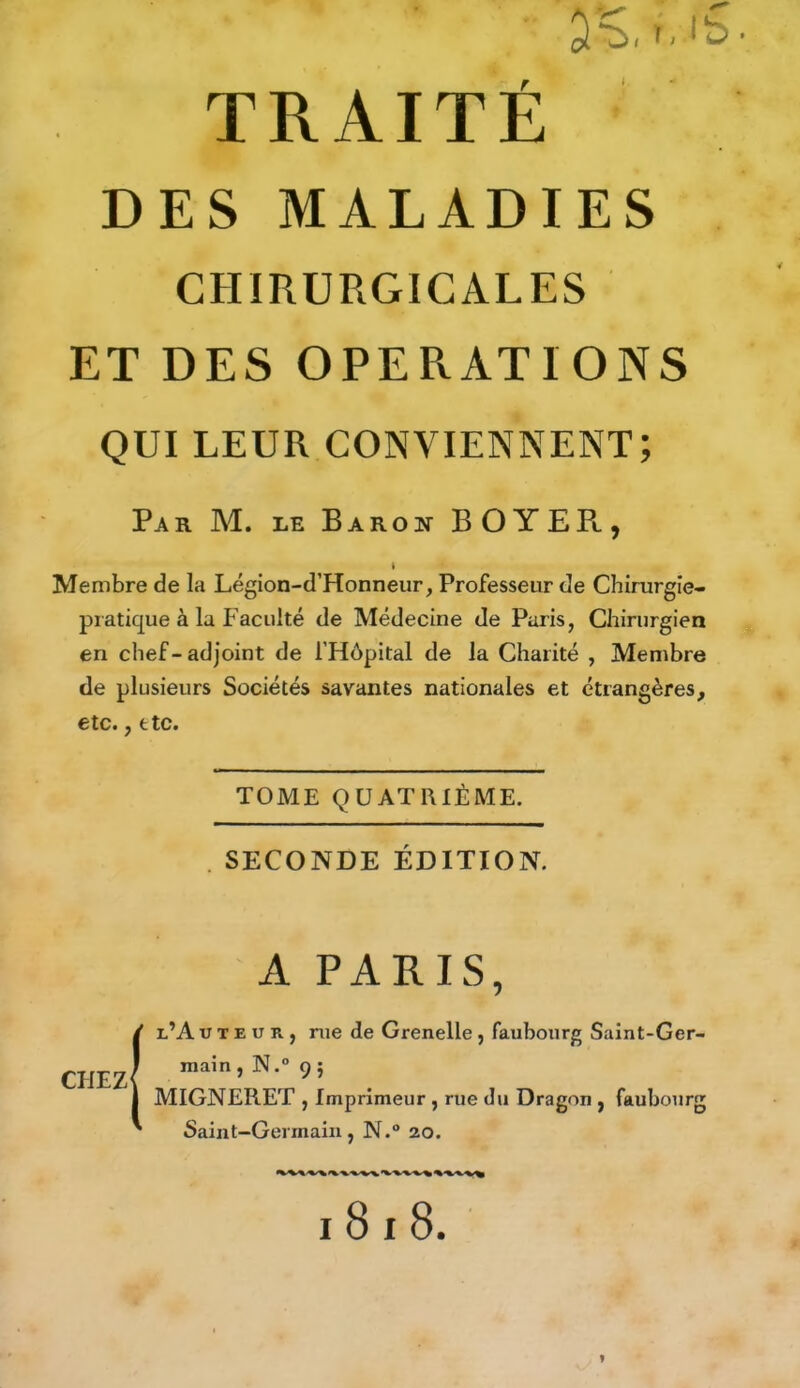 DES MALADIES CHIRURGICALES ET DES OPERATIONS QUI LEUR CONVIENNENT; Par M. le Baron BOYEPl, « Membre de la Légion-d’Honneur, Professeur de Chirurgie- piatique à la Faculté de Médecine de Paris, Chirurgien en chef-adjoint de l’Hôpital de la Charité , Membre de plusieurs Sociétés savantes nationales et étrangères, etc., etc. TOME QUATRIÈME. . SECONDE ÉDITION. A PARIS, CHEZ l’A TJ t e u r , rue de Grenelle , faubourg Saint-Ger- main , N.° 9 ; MIGNERET , Imprimeur , rue du Dragon , faubourg Saint-Germain, N.° 20. I 8 I 8.