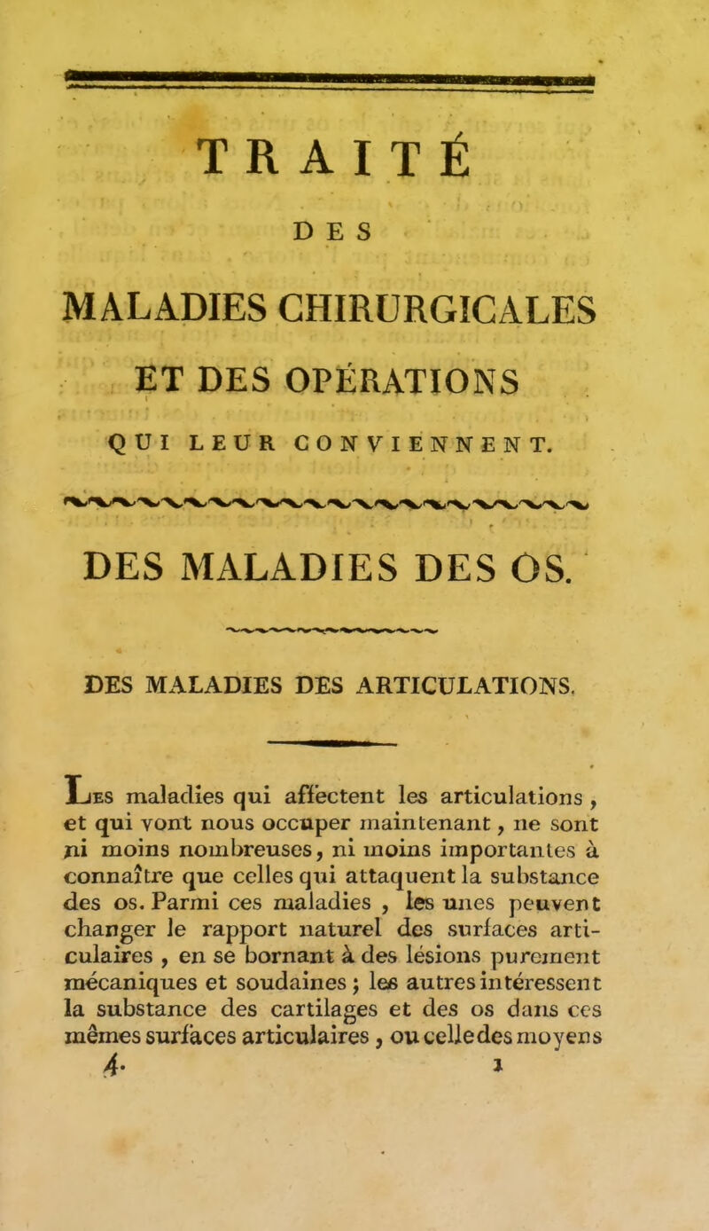 > \ DES ■ MALADIES CHIRURGICALES ET DES OPÉRATIONS l ' I QUI LEUR CONVIENNENT. DES MALADIES DES OS. DES MALADIES DES ARTICULATIONS. Les maladies qui affectent les articulations , et qui vont nous occuper maintenant, ne sont ni moins nombreuses, ni moins importantes à connaître que celles qui attaquent la substance des os. Parmi ces maladies , les unes peuvent changer le rapport naturel dtîs surfaces arti- culaires , en se bornant à des lésions purement mécaniques et soudaines ; las autres intéressent la substance des cartilages et des os dans ces mêmes surfaces articulaires, ou celledes moyens