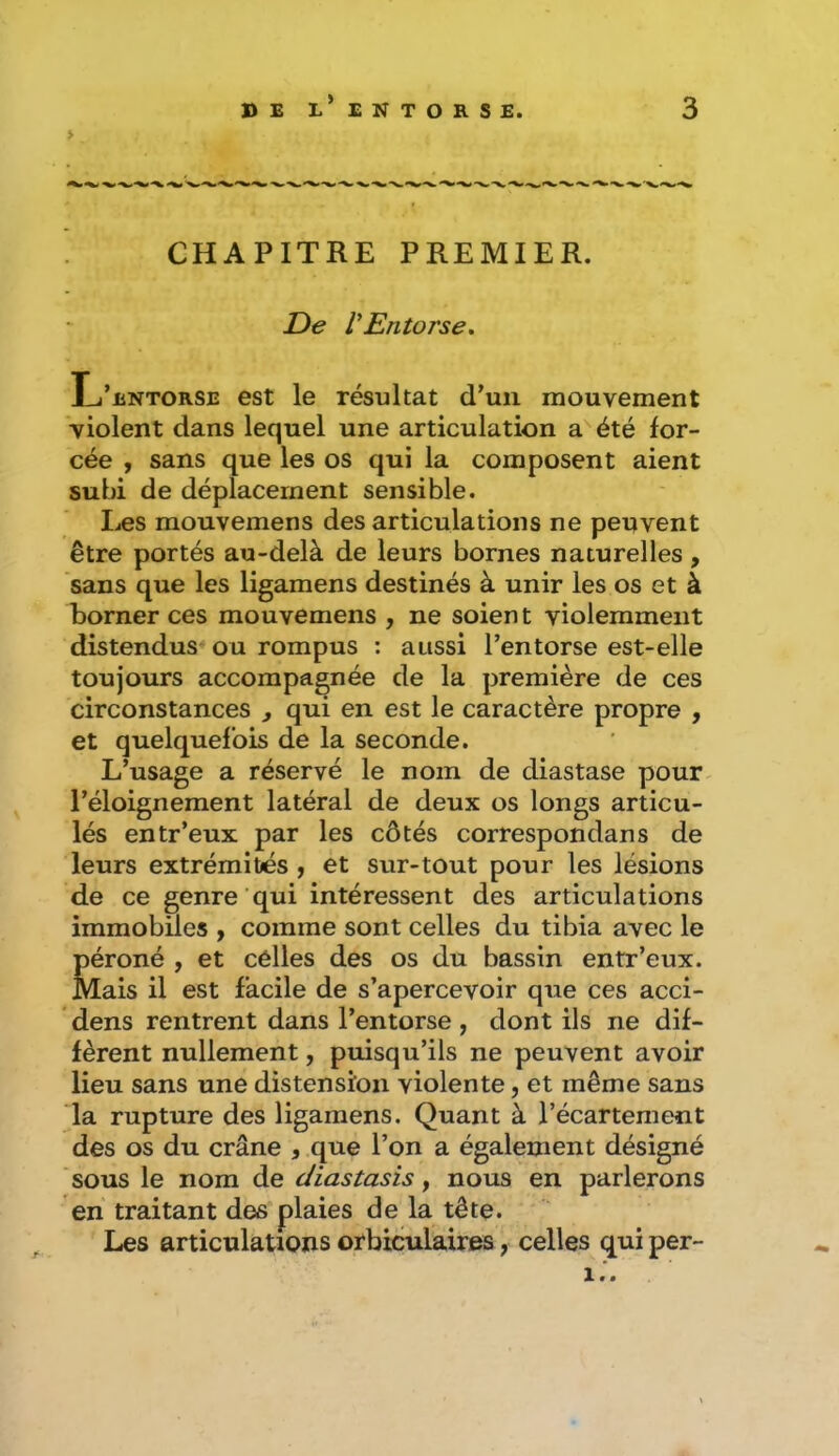 > CHAPITRE PREMIER. De VEntorse. L’entorse est le résultat d’un mouvement violent dans lequel une articulation a^été for- cée , sans que les os qui la composent aient subi de déplacement sensible. Les mouvemens des articulations ne peuvent être portés au-delà de leurs bornes naturelles, sans que les ligamens destinés à unir les os et à borner ces mouvemens , ne soient violemment distendus* ou rompus : aussi l’entorse est-elle toujours accompagnée de la première de ces circonstances j qui en est le caractère propre , et quelquefois de la seconde. L’usage a réservé le nom de diastase pour- l’éloigneraent latéral de deux os longs articu- lés entr’eux par les côtés correspondans de leurs extrémités ^ et sur-tout pour les lésions de ce genre qui intéressent des articulations immobiles , comme sont celles du tibia avec le péroné , et celles des os du bassin entr’eux. Mais il est facile de s’apercevoir que ces acci- dens rentrent dans l’entorse , dont ils ne dif- fèrent nullement, puisqu’ils ne peuvent avoir lieu sans une distension violente, et même sans la rupture des ligamens. Quant à l’écartement des os du crâne , .que l’on a également désigné sous le nom de diastasis, nous en parlerons en traitant des plaies de la tête. Les articulations orbiculaires, celles qui per- 1.'.
