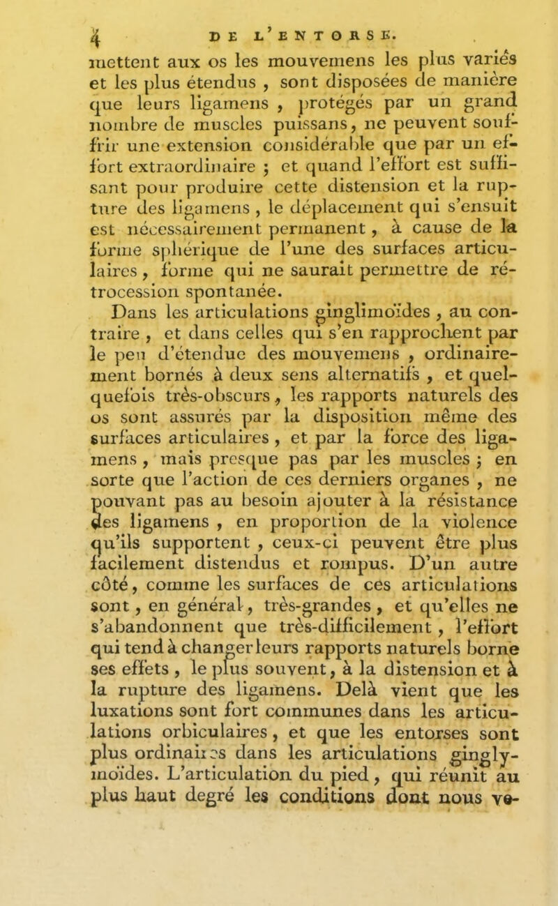 mettent aux os les mouveniens les plus variés et les plus étendus , sont disposées de manière que leurs ligamens , protégés par un grand nombre de muscles pulssans, ne peuvent souf- frir une extension cojisidérable que par un ef- fort extraordinaire ; et quand l’effort est suffi- sant pour produire cette distension et la rup- ture des ligamens , le déplacement qui s’ensuit est nécessairement permanent, à cause de la forme sj)liérique de l’une des surfaces articu- laires , forme qui ne saurait permettre de ré- trocession spontanée. Dans les articulations ginglimdides , au con- traire , et dans celles qui s’en rapprochent par le peu d’étendue des mouveniens , ordinaire- ment bornés à deux sens alternatifs , et quel- quefois très-obscurs, les rapports naturels des os sont assurés par la disposition même des surfaces articulaires , et par la force des liga- mens , mais prcs([ue pas par les muscles j en sorte que l’action de ces derniers organes , ne pouvant pas au besoin ajouter à la résistance des ligamens , en proportion de la violence qu’ils supportent , ceux-ci peuvent être plus facilement distendus et rompus. D’un autre côté, comme les surfaces de ces articulations sont, en général, très-grandes , et qu’elles ne s’abandonnent que très-difficilement , l’effort qui tend à changer leurs rapports naturels borne ses effets , le pms souvent, à la distension et à la rupture des ligamens. Delà vient que les luxations sont fort communes dans les articu- lations orbiculaires, et que les entorses sont plus ordinaiics dans les articulations gingly- moïdes. L’articulation du pied , qui réunit au plus haut degré les conditions dont nous v«-