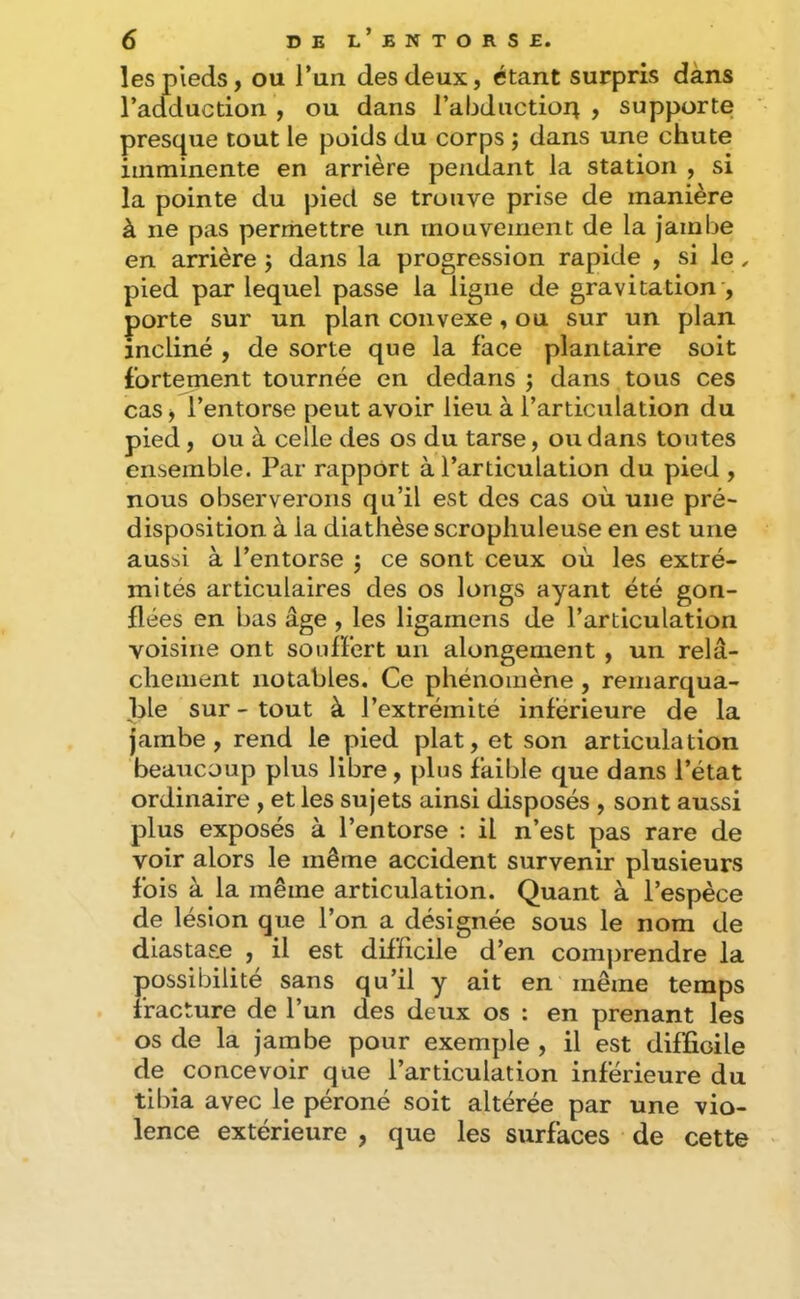 les pieds, ou l’un des deux, étant surpris dans l’adduction , ou dans l’abduction , supporte presque tout le poids du corps ; dans une chute imminente en arrière pendant la station , si la pointe du pied se trouve prise de manière à ne pas permettre un mouvement de la jambe en arrière j dans la progression rapide , si le , pied par lequel passe la ligne de gravitation , porte sur un plan convexe, ou sur un plan incliné , de sorte que la lace plantaire soit fortement tournée en dedans j dans tous ces cas, l’entorse peut avoir lieu à l’articulation du pied, ou à celle des os du tarse, ou dans toutes ensemble. Par rapport à l’articulation du pied , nous observerons qu’il est des cas où une pré- disposition à la diathèse scropliuleuse en est une aussi à l’entorse 5 ce sont ceux où les extré- mités articulaires des os longs ayant été gon- flées en bas âge , les ligarnens de l’articulation voisine ont souffert un alongement , un relâ- chement notables. Ce phénomène , remarqua- ble sur - tout à l’extrémité inférieure de la jambe, rend le pied plat, et son articulation beaucoup plus libre, plus faible que dans l’état ordinaire , et les sujets ainsi disposés , sont aussi plus exposés à l’entorse : il n’est pas rare de voir alors le même accident survenir plusieurs fois à la même articulation. Quant à l’espèce de lésion que l’on a désignée sous le nom de diastase , il est difficile d’en comj)rendre la possibilité sans qu’il y ait en même temps fracture de l’un des deux os : en prenant les os de la jambe pour exemple , il est difficile de concevoir que l’articulation inférieure du tibia avec le péroné soit altérée par une vio- lence extérieure , que les surfaces de cette