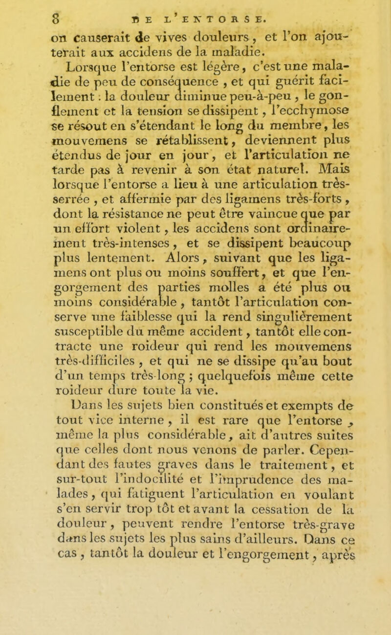 on causerait de vives douleurs, et l’on ajou- terait aux accidens de la maladie. Lorsque l’entorse est légère, c’est une mala- die de peu de conséauence , et qui guérit faci- lement . la douleur diminue peu-à-j>eu , le gon- flement et la tension se dissipent, l’ecchymose se résout en s’étendant le long du membre, les mouvemens se rétablissent y deviennent plus étendus de jour en jour, et l’articulation ne tarde pas à revenir à son état naturel. Mais lorsque l’entorse a lieu à une articulation très- serrée , et affermie par des ligarnens très-forts y dont la résistance ne peut être vaincue que par un effort violent, les accidens sont ordinaire- ment très-intenses, et se dissipent beaucoup plus lentement. Alors, suivant que les liga- mens ont plus ou moins souffert, et que l’en- gorgement des parties molles a été plus ou moins considérable, tantôt l’articulation con- serve une faiblesse qui la rend singulièrement susceptible du même accident, tantôt elle con- tracte une roideur qui rend les mouvemens très-difficiles , et qui ne se dissipe qu’au bout d’un temps très long ; quelquefois même cette roideur (lure toute la vie. Dans les sujets bien constitués et exempts de tout vice interne , il est rare que l’entorse ^ même la plus considérable, ait d’autres suites que celles dont nous venons de parler. Cepen- dant des fautes graves dans le traitement, et sur-tout l’indocilité et l’imprudence des ma- lades, (jui fatiguent l’articulation en voulant s’en servir trop tôt et avant la cessation de la douleur , peuvent rendre l’entorse très-grave dans les sujets les plus sains d’ailleurs. Dans ce cas , tantôt la douleur et l’engorgement, apres