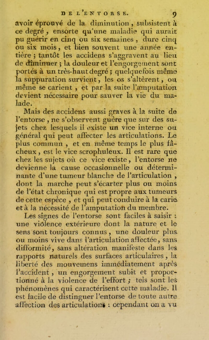 avoir éprouvé de la diminution , subsistent à ce degré , ensorte qu’une maladie qui aurait pu guérir en cinq ou six semaines , dure cin([ ou six mois, et bien souvent une année en- tière ; tantôt les accidens s’aggravent au lieu de diminuer ; la douleur et l’engorgsment sont portés à un très-haut degré ; quelquefois même la suppuration survient, les os s’altèrent, ou même se carient , et par la suite l’amputation devient nécessaire pour sauver la vie du ma- lade. Mais des accidens aussi graves à la suite de l’entorse , ne s’observent guère que sur des su- jets chez lesquels il existe un vice interne ou général qui peut afïécter les articulations. Le plus commun , et en même temps le plus fâ- cheux , est le vice scrophuleux. Il est rare que chez les sujets où ce vice existe, l’entorse ne devienne la cause occasionnelle ou détermi- nante d’une tumeur blanche de l’articulation , dont la marche peut s’écarter plus ou moins de l’état chronique qui est propre aux tumeurs de cette espèce , et qui peut conduire à la carie- et à la nécessité de l’amputation du membre. Les signes de l’entorse sont faciles à saisir : une violence extérieure dont la nature et le sens sont toujours connus, une douleur plus ou moins vive dans l’articulation affectée, sans difformité, sans altération manifeste dans les rapports naturels des surfaces articulaires, la liberté des niouvemens immédiatement après l’accident , un engorgement subit et propor- tionné à la violence de l’effort ; tels sont les phénomènes qui caractérisent cette maladie. Il est facile de distinguer l’entorse de toute autre affection des articulations : cependant on a vu