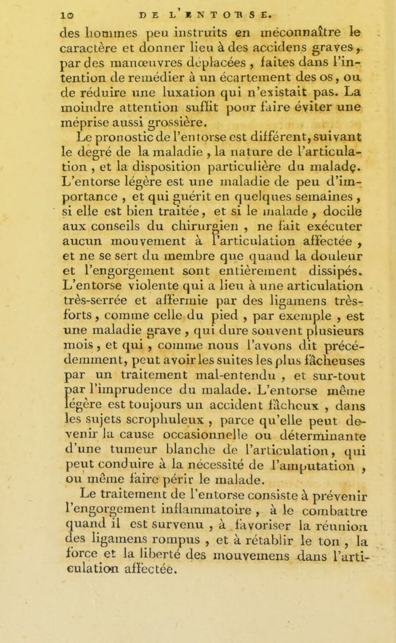 DE L EN TOUS E. lO des hommes peu instruits en méconnaître le caractère et donner lieu à des accidens graves, par des manœuvres déplacées , laites dans l’in- tention de remédier à un écartement des os, ou de réduire une luxation qui n’existait pas. La moindre attention sufHt pour faire éviter une méprise aussi grossière. Le pronostic de l’en torse est différent, suivant le degré de la maladie , la nature de l’articula- tion , et la disposition particulière du maladç. L’entorse légère est une maladie de peu d’im- portance , et qui guérit en quelques semaines , si elle est bien traitée, et si le malade , docile aux conseils du chirurgien , ne fait exécuter aucun mouvement à l’articulation affectée , et ne se sert du membre que quand la douleur et l’engorgement sont entièrement dissipés. L’entorse violente qui a lieu à une articulation très-serrée et affermie par des ligamens très- forts, comme celle du pied , par exemple , est une maladie grave , qui dure souvent plusieurs mois, et qui , comme nous l’avons dit précé- demment, peut avoir les suites les plus fâcheuses par un traitement mal-entendu , et sur-tout par l’imprudence du malade. L’entorse même légère est toujours un accident fâcheux , dans les sujets scrophuleux , parce qu’elle peut de- venir la cause occasionnelle ou déterminante d’une tumeur blanche de l’articulation, qui peut conduire a la nécessité de l’amputation , ou même faire périr le malade. Le traitement de l’entorse consiste à prévenir l’engorgement inflammatoire , à le combattre quand il est survenu , à favoriser la réunion des ligamens rompus , et à rétablir le ton , la force et la liberté des mouvemens dans l’arti- culation affectée.
