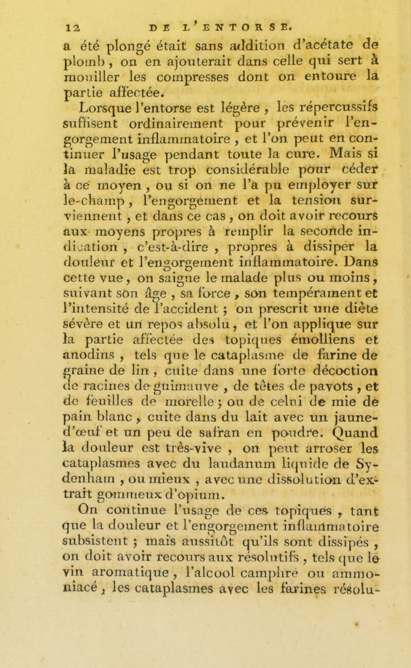 a été plongé était sans addition d’acétate de ploin!), on en ajouterait dans celle qui sert à mouiller les compresses dont on entoure la partie afïéctée. Lorsque l’entorse est légère , les répercussifs suftisent ordinairement pour prévenir l’en- gorgement inflammatoire , et l’on peut en con- tinuer l’usage pendant toute la cure. Mais si la maladie est trop considérable pour céder à ce moyen , ou si on ne l’a pu employer sur le-champ, l’engorgement et la tension sur- viennent , et dans ce cas , on doit avoir recours aux moyens propres à remplir la seconde in- dication , c’est-à-dire , propres à dissiper la douleur et rengorgernent inflammatoire. Dans cette vue, on saigne le malade plus ou moins, suivant son âge , sa force , son tempérament et l’intensité de l’accident ; on prescrit une diète sévère et un repos absolu, et l’on applique sur la partie affectée des topiques émolliens et anodins , tels que le cataplasme de farine de graine de lin , cuite dans une forte décoction tic racines de guimauve , de têtes de pavots , et de lëuilles de rnorelle j ou de celui de mie de pain blanc , cuite dans du lait avec un jaune- d’œuf et un peu de safran en poudre. Quand la douleur est très-vive , on peut arroser les cataplasmes avec du laudanum litjuide de Sy- denham , ou mieux , avec une dissolution d’ex- trait gommeux d’opium. On continue l’usage de ces- topiques , tant que la douleur et l’engorgement inflammatoire subsistent ; mais aussitôt qu’ils sont dissipés , on doit avoir recours aux résolutifs , tels cjue le vin aromatique, l’alcool campliré ou ammo- niacé, les cataplasmes avec les farines résolu-