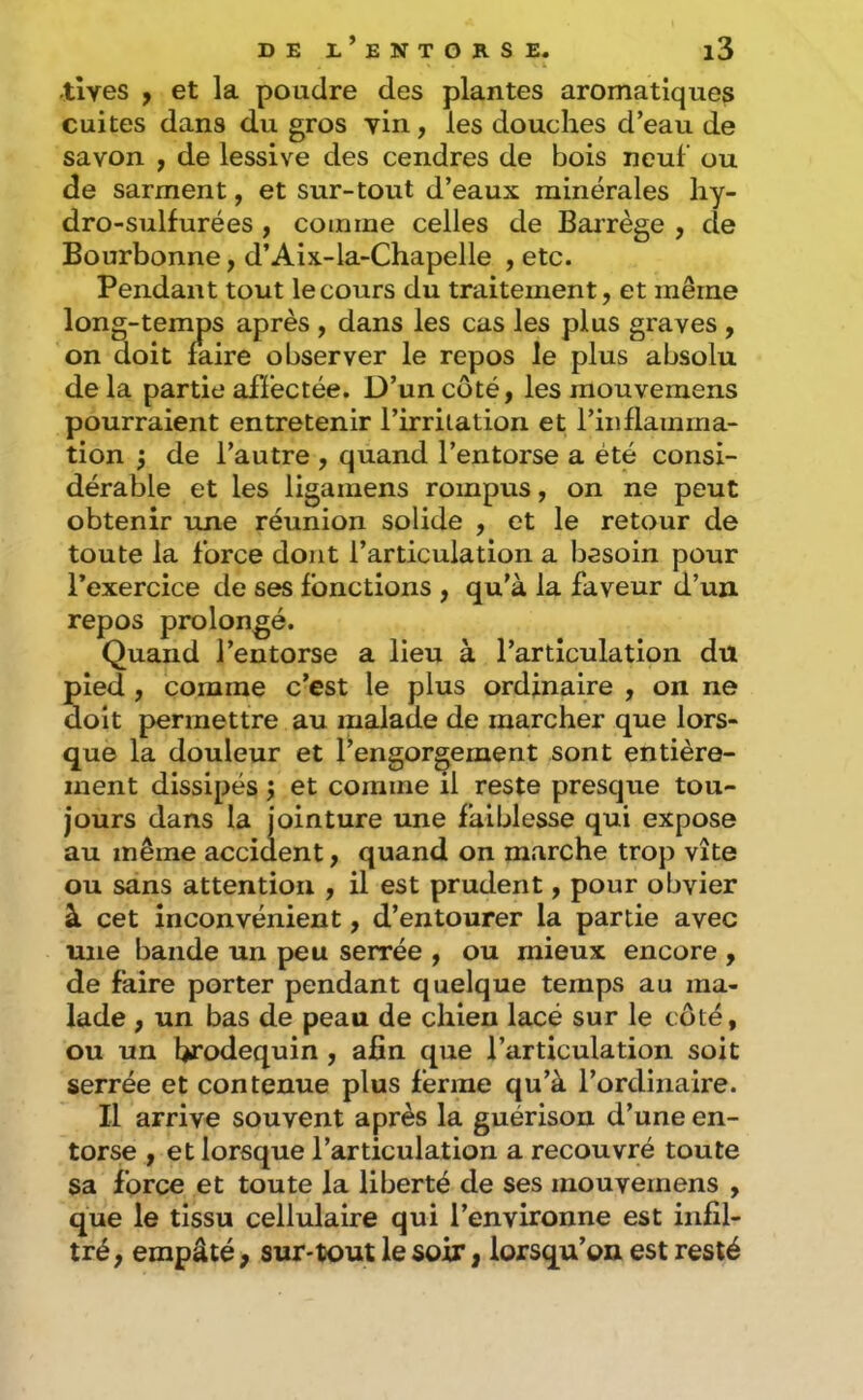 •tlves ÿ et la poudre des plantes aromatiques cuites dans du gros yin, les douches d’eau de savon , de lessive des cendres de bois neuf ou de sarment, et sur-tout d’eaux minérales liy- dro-sulfurées , comme celles de Barrège , de Bourbonne, d’Aix-la-Chapelle , etc. Pendant tout le cours du traitement, et même long-temps après , dans les cas les plus graves , on doit faire observer le repos le plus absolu delà partie affectée. D’un coté, les mouvemens pourraient entretenir l’irritation et l’inflamma- tion ; de l’autre , quand l’entorse a été consi- dérable et les ligamens rompus, on ne peut obtenir une réunion solide , et le retour de toute la force dont l’articulation a besoin pour l’exercice de ses fonctions , qu’à la faveur d’un repos prolongé. Quand l’entorse a lieu à l’articulation du pied, comme c’est le plus ordinaire , on ne doit permettre au malade de marcher que lors- que la douleur et l’engorgement sont entière- ment dissipés ; et comme il reste presque tou- jours dans la jointure une faiblesse qui expose au même accident, quand on marche trop vite ou sans attention , il est prudent, pour obvier à cet inconvénient, d’entourer la partie avec une bande un peu serrée , ou mieux encore , de faire porter pendant quelque temps au ma- lade , un bas de peau de chleu lacé sur le côté, ou un brodequin, afin que l’articulation soit serrée et contenue plus ferme qu’à l’ordinaire. Il arrive souvent après la guérison d’une en- torse , et lorsque l’articulation a recouvré toute sa force et toute la liberté de ses mouvemens , que le tissu cellulaire qui l’environne est infil- tré, empâté, sur-tout le soir, lorsqu’on est resté