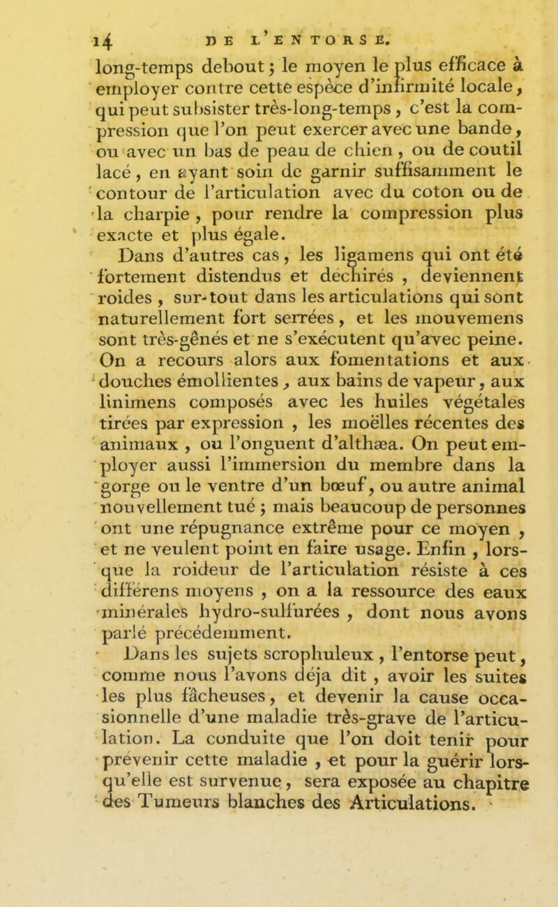 long-temps debout ; le moyen le plus efficace à employer contre cette espèce d’iniirinité locale, qui peut subsister très-long-temps , c’est la com- pression que l’on peut exercer avec une bande, ou avec un bas de peau de chien , ou de coutil lacé, en ayant soin de garnir suffisamment le contour de l’articulation avec du coton ou de 'la charpie , pour rendre la compression plus exacte et plus égale. Dans d’autres cas, les ligamens qui ont été fortement distendiïs et déchirés , deviennent roides , sur-tout dans les articulations qui sont naturellement fort serrées, et les mouvemens sont très-gênés et ne s’exécutent qu’avec peine. On a recours alors aux fomentations et aux- douches émollientes , aux bains de vapeur, aux linimens composés avec les huiles végétales tirées par expression , les moëlles récentes des animaux , ou l’onguent d’althæa. On peut em- ployer aussi l’immersion du membre dans la ■gorge ou le ventre d’un bœuf, ou autre animal nouvellement tué j mais beaucoup de personnes 'ont une répugnance extrême pour ce moyen , et ne veulent point en faire usage. Enfin , lors- que la roideur de l’articulation résiste à ces différens moyens , on a la ressource des eaux •minérales hydro-sulfurées , dont nous avons parlé précédemment. Dans les sujets scrophuleux , l’entorse peut, comme nous l’avons déjà dit , avoir les suites les plus fâcheuses, et devenir la cause occa- sionnelle d’une maladie très-grave de l’articu- lation. La conduite que l’on doit tenir pour prévenir cette maladie , et pour la guérir lors- qu’elle est survenue, sera exposée au chapitre ' des Tumeurs blanches des Articulations. '