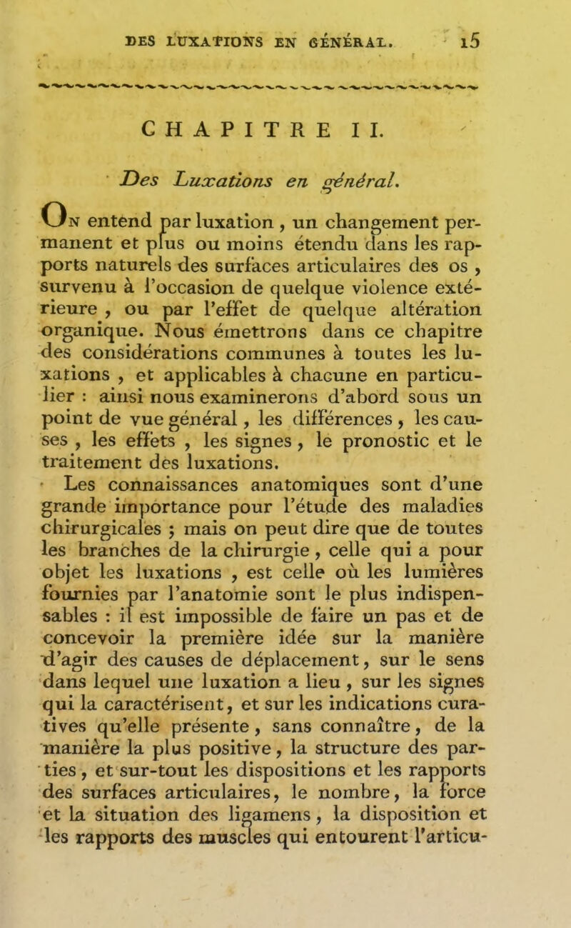 CHAPITRE IL ■ Des Luxations en sénéral. On entend par luxation , un changement per- manent et plus ou moins étendu dans les rap- ports naturels des surfaces articulaires des os , survenu à l’occasion de quelque violence exté- rieure , ou par l’effet de quelque altération organique. Nous émettrons dans ce chapitre des considérations communes à toutes les lu- xations , et applicables à chacune en particu- lier : ainsi nous examinerons d’abord sous un point de vue général, les différences ^ les cau- ses , les effets , les signes, le pronostic et le traitement des luxations. ' Les connaissances anatomiques sont d’une grande importance pour l’étude des maladies chirurgicales ; mais on peut dire que de toutes les branches de la chirurgie, celle qui a pour objet les luxations , est celle où les lumières fournies par l’anatomie sont le plus indispen- sables : il est impossible de faire un pas et de concevoir la première idée sur la manière xi’agir des causes de déplacement, sur le sens •dans lequel une luxation a lieu , sur les signes qui la caractérisent, et sur les indications cura- tives qu’elle présente, sans connaître, de la manière la plus positive, la structure des par- ties , et'sur-tout les dispositions et les rapports des surfaces articulaires, le nombre, la force et La situation des ligamens, la disposition et des rapports des muscles qui entourent Tarticu*