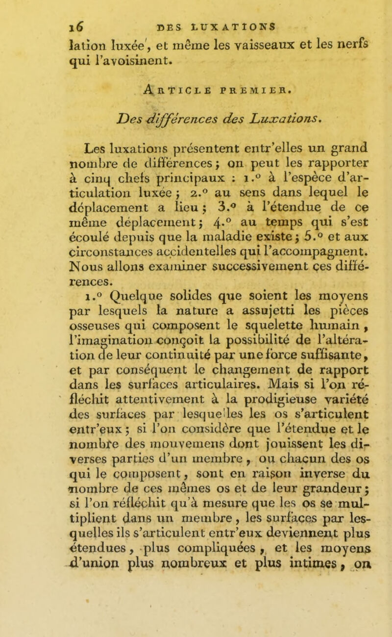 lation luxée, et même les vaisseaux et les nerfs qui l’avoisinent. Article premier. Des dijférences des Luxations. Les luxations présentent eiitr’elles un grand nombre de différences; on peut les rapporter à cinq chefs principaux ; i.° à l’espèce d’ar- ticulation luxée ; 2.® au sens dans lequel le déplacement a lieu ; 3.® à l’étendue de ce même déplacement ; 4*° ^.u temps qui s’est écoulé depuis que la maladie existe ; 5.® et aux circonstances accidentelles qui raccompagnent. Nous allons examiner successivement ces diffé- rences. 1.® Quelque solides que soient les moyens par lesquels la nature a assujetti les pièces osseuses qui composent le squelette humain , l’imagination conçoit la possibilité de l’altéra- tion de leur continuité par une force suffisante, et par conséquent le changement de rapport dans les surfaces articulaires. Mais si l’on ré- flécliit attentivement à la prodigieuse variété des surfaces par lesquelles les os s’articulent entr’eux ; si l’on considère que l’étendue et le nombre des mouvemens dont jouissent les di- verses parties d’un membre , ou chacun des os qui le composent, sont en raison inverse du ♦nombre de ces mêmes os et de leur grandeur ; si l’on réfléchit qu’à mesure que les os se mul- tiplient dans un membre, les surfaces par les- quelles ils s’articulent entr’eux deviennent plus étendues, plus compliquées ,, et les moyena -il’union plus nombreux et plus intimes, ^on