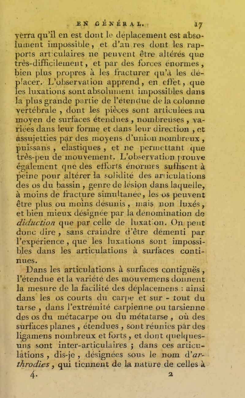 ENGÉNÉRAL, IJ yerra qu’il en est dont le déplacement est abso- lument impossible, et d’au res dont les rap- ports art’culaires ne peuvent être altérés que très-difficilement, et par des forces énormes, bien plus proj)res à les fracturer (ju’à les dé- placer.'L’observation apprend, en effet, que les luxations sont absolumeiu impossibles dans la plus grande partie de l’étemlue de la colonne vertébrale , dont les pièces sont articulées au moyen de surfaces étendues , nombreuses , va- riées dans leur forme et dans leur direction , et assujetties par des moyens d’union nombreux , puissans , élastiques , et ne permettant que très-peu de mouvement. L’observation f'rouve également (|ne des efforts énormes suffisent à peine pour altérer la solidité des articulations des os du bassin , genre de lésion dans lacjuelle, à moins de fracture simultanée, les os peuvent être plus ou moins désunis, mais non luxés, et bien mieux désignée par la dénomination de diduction que par celle de luxat'on. On peut donc dire , sans craindre d’être démenti par l’expérience , que les luxations sont impossi- bles dans les articulations à surfaces conti- nues. Dans les articulations à surfaces contiguës , l’étendue et la variété des mouvemens donnent la mesure de la facilité des déplacemens ; ainsi dans les os courts du car|)e et sur - tout du tarse , dans l’extrémité carpienne ou tarsienne des os du métacarpe ou du métatarse , où des surfaces planes , étendues , sont réunies par des ligamens nombreux et forts , et dont (juel(jues- ùns sont inter-articulaires j dans ces articu- lations , dis-je , désignées sous le nom d’a;- throdies , qui tiennent de la nature de celles à 4. 2