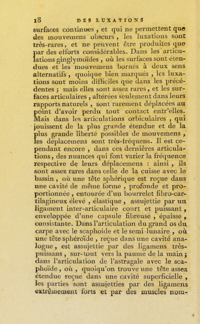 surfaces continues , et qui ne permettent que des mouveiiiens obscurs , les luxations sont très-rares, et ne peuvent être produites que Î)ar des efforts considérables. Dans les articu- ations ginglyrnoïdes , où les surfaces sont éten- dues et les mouvemens Ijornés à deux sens alternatifs , quoique bien marqués , les luxa- tions sont moins difficiles que dans les précé- dentes ; mais elles sont assez rares, et les sur- faces articulaires , altérées seulement dans leurs rapports naturels , sont rarement déplacées au point d’avoir perdu tout contact entr’elles. Mais dans les articulations orbiculaires , qui jouissent de la plus grande étendue et de la plus grande liberté possibles de mouvemens , les déplacemens sont très-fréquens. Il est ce- pendant encore , dans ces dernières articula- tions , des nuances qui font varier la fréquence respective de leurs déplacemens : ainsi , ils sont assez rares dans celle de la cuisse avec le bassin, où une tête sphérique est reçue dans une cavité de même forme , profonde et pro- portionnée , entourée d’uii bourrelet fibro-car- tilagineux élevé , élastique , assujettie par un ligament inter-articulaire court et puissant, enveloppée d’une capsule fibreuse , épaisse p consistante. Dans l’articulation du grand os du carpe avec le scaphoide et le semi-lunaire , où une tête sphéroïde , reçue dans une cavité ana- logue , est assujettie par des ligainens très- puissans , sur-tout vers la paume de la main j dans l’articulation de l’astragale avec le sca- phoïde , où , quoiqu’on trouve une tête assez étendue reçue dans une cavité superficielle , les parties sont assujetties par des ligarnens extrêmement forts et par des muscles nom-