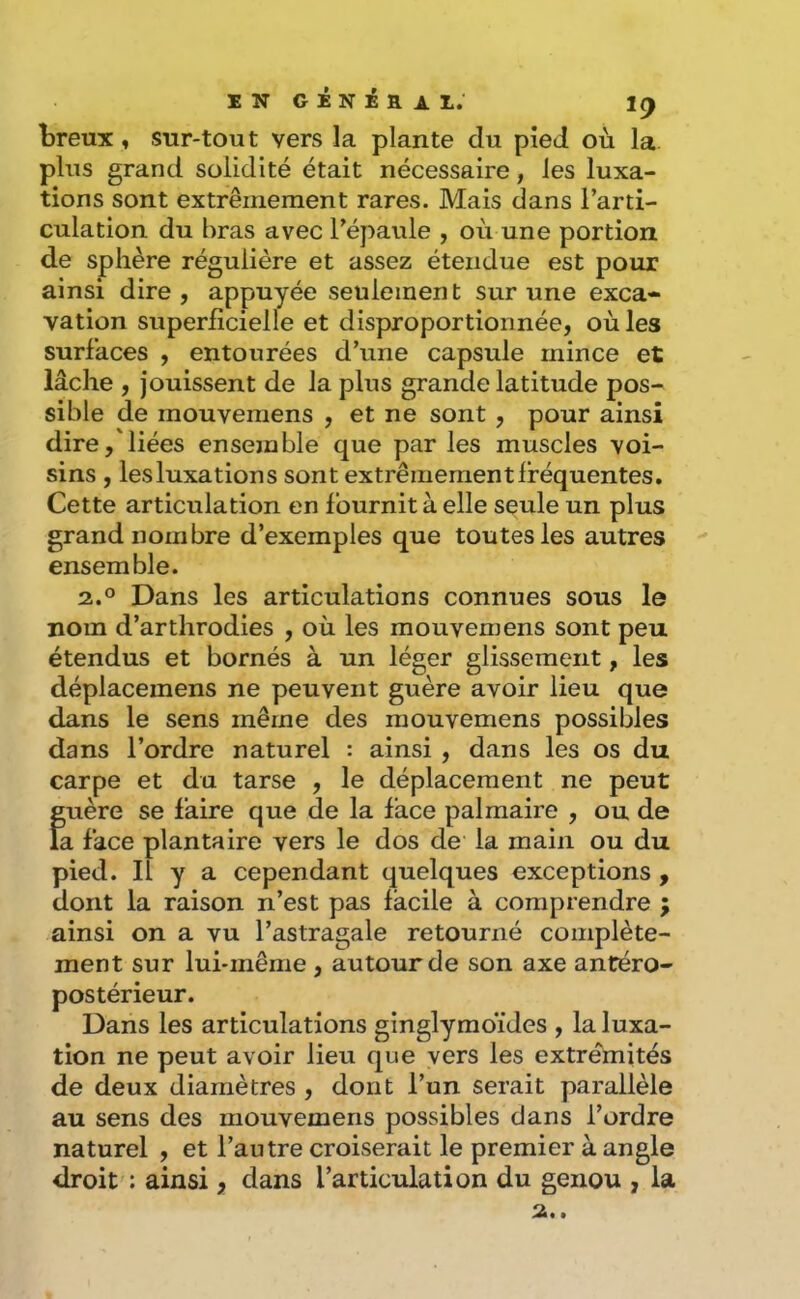 breux, sur-tout vers la plante du pied où la. plus grand solidité était nécessaire, les luxa- tions sont extrêmement rares. Mais dans l’arti- culation du bras avec l’épaule , où une portion de sphère régulière et assez étendue est pour ainsi dire, appuyée seulement sur une exca- vation superficielle et disproportionnée, où les surfaces , entourées d’une capsule mince et lâche , jouissent de la plus grande latitude pos- sible de mouvemens , et ne sont , pour ainsi dire, liées ensemble que par les muscles voi- sins , lesluxations sont extrêmement fréquentes. Cette articulation en fournit à elle seule un plus grand nombre d’exemples que toutes les autres ensemble. 2.° Dans les articulations connues sous le nom d’arthrodies , où les mouvemens sont peu étendus et bornés à un léger glissement, les déplacemens ne peuvent guère avoir lieu que dans le sens même des mouvemens possibles dans l’ordre naturel : ainsi , dans les os du carpe et du tarse , le déplacement ne peut guère se faire que de la face palmaire , ou de la face plantaire vers le dos de la main ou du pied. Il y a cependant quelques exceptions , dont la raison n’est pas facile à comprendre ; ainsi on a vu l’astragale retourné complète- ment sur lui-même , autour de son axe antéro- postérieur. Dans les articulations ginglymoïdes , la luxa- tion ne peut avoir lieu que vers les extrémités de deux diamètres , dont l’un serait parallèle au sens des mouvemens possibles dans l’ordre naturel , et l’autre croiserait le premier à angle droit : ainsi, dans l’articulation du genou , la