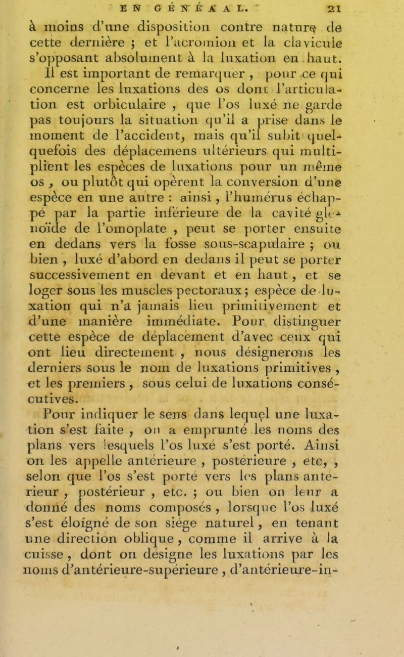 à moins d’une disposition contre natur(^ de cette dernière ; et i’cicroinioii et la clavicule s’opposant absolument à la luxation en haut. 11 est important de reinanjuer , pour ce qui concerne les luxations des os dont l’articula- tion est orbiculaire , que l’os luxé ne garde pas toujours la situation qu’il a prise dans le moment de l’accident, mais qu’il subit quel- quefois des déplacemens ultérieurs qui multi- plient les espèces de luxations pour un même os , ou plutôt qui opèrent la conversion d’une espèce en une autre : ainsi , l’humérus échap- pé par la partie inférieure de la cavité gh noïde de l’omoplate , peut se porter ensuite en dedans vers la fosse sous-scapulaire ; ou bien , luxé d’abord en dedans il peut se porter successivement en devant et en haut, et se loger sous les muscles pectoraux; espèce de lu- xation qui n’a jamais lieu prirniiiyement et d’une manière immédiate. Pour distinguer cette espèce de déplacement d’avec ceux qui ont lieu directement , nous désignerons les derniers sous le nom de luxations primitives , et les premiers , sous celui de luxations consé- cutives. Pour indiquer le sens dans lequel une luxa- tion s’est faite , on a emprunté les noms des plans vers lesquels l’os luxé s’est porté. Ainsi on les appelle antérieure , postérieure , etc, , selon que l’os s’est porté vers l(\s plans ante- rieur , postérieur , etc. ; ou bien on leiir a donné des noms composés , lorstpie l’os luxé s’est éloigné de son siège naturel, en tenant une direction oblique , comme il arrive à la cuisse , dont on désigne les luxations |)ar les noms d’antérieure-supérieure, d’antérieure-iri-