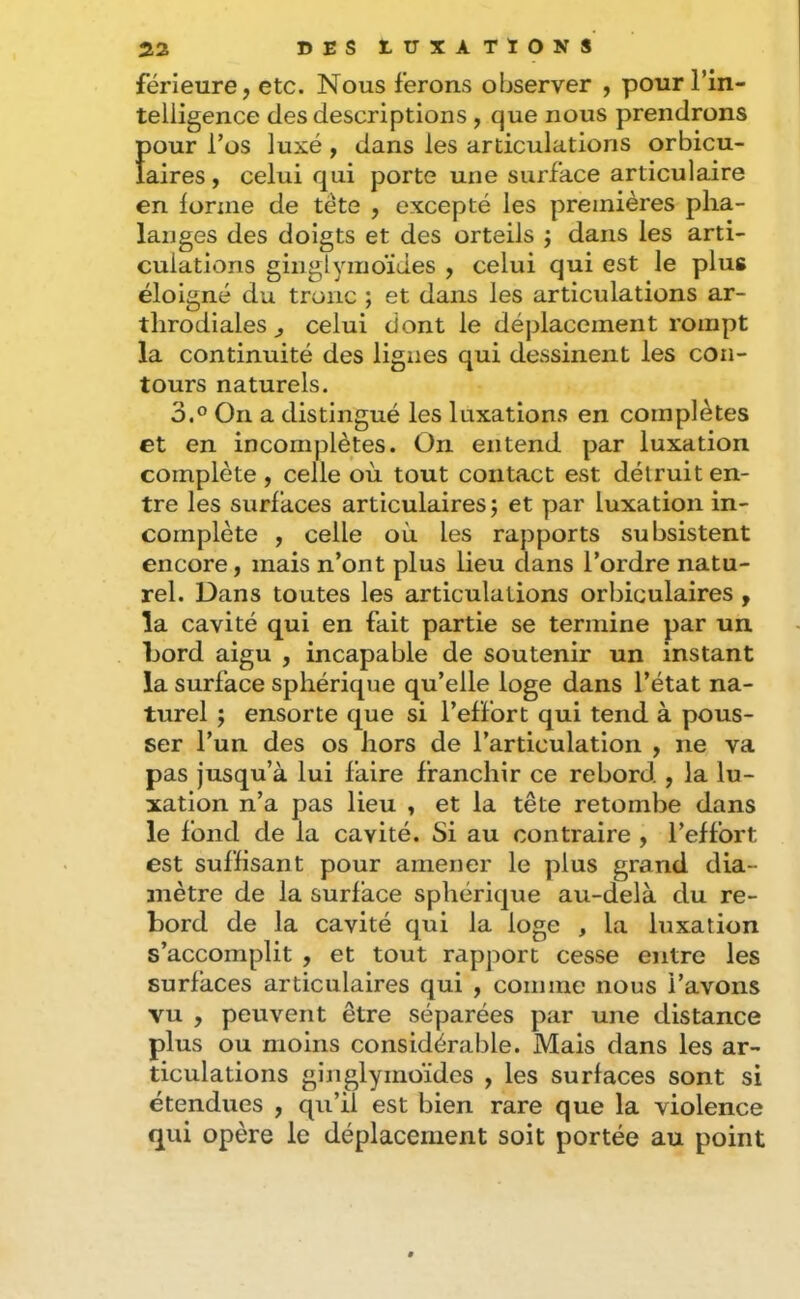 férieure, etc. Nous ferons observer , pour Tin- telligence des descriptions, que nous prendrons Ï)our Tos luxé , dans les articulations orbicu- aires, celui qui porte une surface articulaire en forme de tête , excepté les premières pha- langes des doigts et des orteils ; dans les arti- culations ginglymoïdes , celui qui est le plus éloigné du tronc ; et dans les articulations ar- throdiales ^ celui dont le déplacement rompt la continuité des lignes qui dessinent les con- tours naturels. 3.0 On a distingué les luxations en complètes et en incomplètes. On entend par luxation complète , celle où tout contact est détruit en- tre les surfaces articulaires j et par luxation in- complète , celle où les rapports subsistent encore, mais n’ont plus lieu dans l’ordre natu- rel. Dans toutes les articulations orbiculaires , la cavité qui en fait partie se termine par un Lord aigu , incapable de soutenir un instant la surface sphérique qu’elle loge dans l’état na- turel ; ensorte que si l’effort qui tend à pous- ser l’un des os hors de l’articulation , ne va pas jusqu’à lui faire franchir ce rebord , la lu- xation n’a pas lieu , et la tête retombe dans le fond de la cavité. Si au contraire , l’effort est suffisant pour amener le plus grand dia- mètre de la surface sphérique au-delà du re- bord de la cavité qui la loge , la luxation s’accomplit , et tout rapport cesse entre les surfaces articulaires qui , comme nous l’avons vu , peuvent être séparées par une distance plus ou moins considérable. Mais dans les ar- ticulations ginglymoïdes , les surfaces sont si étendues , qu’il est bien rare que la violence qui opère le déplacement soit portée au point