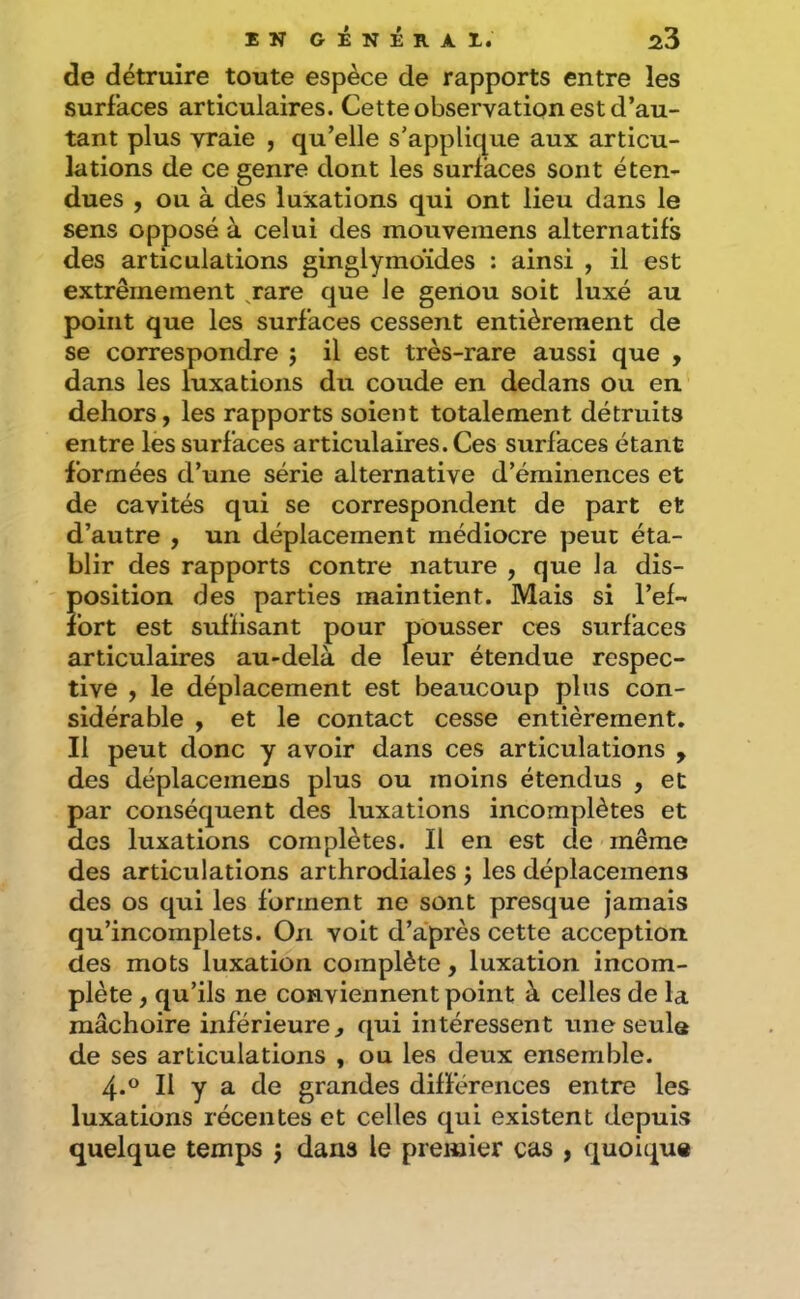 de détruire toute espèce de rapports entre les surfaces articulaires. Cette observation est d’au- tant plus vraie , qu’elle s’applique aux articu- lations de ce genre dont les surfaces sont éten- dues , ou à des luxations qui ont lieu dans le sens opposé à celui des mouvemens alternatifs des articulations ginglymoïdes : ainsi , il est extrêmement jare que le genou soit luxé au point que les surfaces cessent entièrement de se correspondre ; il est très-rare aussi que , dans les luxations du coude en dedans ou en. dehors, les rapports soient totalement détruits entre les surfaces articulaires. Ces surfaces étant formées d’une série alternative d’éminences et de cavités qui se correspondent de part et d’autre , un déplacement médiocre peut éta- blir des rapports contre nature , que la dis- position des parties maintient. Mais si l’ef- fort est suffisant pour pousser ces surfaces articulaires au-delà de leur étendue respec- tive , le déplacement est beaucoup plus con- sidérable , et le contact cesse entièrement. Il peut donc y avoir dans ces articulations , des déplacemens plus ou moins étendus , et par conséquent des luxations incomplètes et des luxations complètes. Il en est de même des articulations arthrodiales j les déplacemens des os qui les forment ne sont presque jamais qu’incomplets. On voit d’après cette acception des mots luxation complète, luxation incom- plète , qu’ils ne conviennent point à celles de la mâchoire inférieure^ qui intéressent une seuls de ses articulations , ou les deux ensemble. 4.° Il y a de grandes différences entre les luxations récentes et celles qui existent depuis quelque temps j dans le premier cas , quoique
