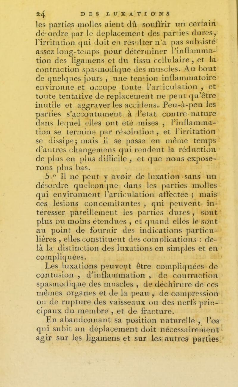 les parties molles aient dû soufjfrlr nn certain dé ordre par le déplacement des parties dures, l’irritation (jui doit en resnlter n’a j>as subsisté assez long-temps pour déterminer l’infLuiima- tion des ligamens et du tissu cellulaire , et la contraction Sj)a'.moili(|ue des muscles. Au bout de (juehjiies jours , une tension inflammatoire environne et occupe toute l’ardculation , et toute tentative de replacement ne peut (ju’étre inutile et aggraver les actàdens. Peu-à-peu les parties s’accoutument à l’etat contre nature dans lequel elles ont été mises , rinflamma- tion se termine par résolution , et l’irritation se dissipe; mais il se passe en même temps d’autres (diangemens qui rendent la réduction de j)liis en iplus difficile , et tjue nous expose- rons plus bas. 11 ne peut y avoir de luxation sans un désonlre quelconque dans les parties molles qui environnent l’articulation affectée ; mais ces lésions concomitantes , qui peuvent in- téresser pareillement les parties dures, sont plus ou moins etendues , et (|uand elles le sont au point tle fournir des indications particu- lières , elles constituent des comfdications : de- là la distinction des luxatiojis en simples et en coinpli([uées. Les luxations p^uvopt être coinplu|uées de contusion , d^inflannnation , de contraction spasnio^lique des muscles , de déchirure de ces mêmes organes et de la jreau , de compression ou de rupture des vaisseaux ou des nerfs prin- cipaux du membre , et de fracture. En abandonnant sa position naturelle , l’os qui subit un tléplacement doit nécessairement agir sur les ligamens et sur les autres parties