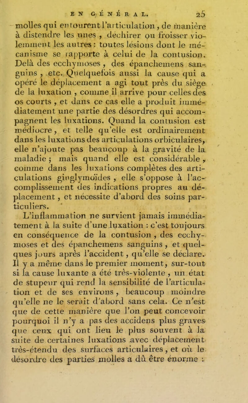 molles qui enrourentl’ai ticulation, de manière à distendre les unes , déchirer ou froisser vio- lemment les autres: toutes lésions dont le mé- canisme se rapporte à celui de la contusion. Delà des ecchymoses , des épancheineiis san-, guins , .etc. Quelquefois aussi la cause qui a opéré le déplacement a agi tout près du siège, de la luxation , comme il arrive pour celles des os courts , et dans ce cas elle a produit immé- diatement une partie des désordres qui accom- pagnent les luxations. Quand la contusion est médiocre, et telle qu’elle est ordinairement dans les luxations des articulations orbiculaires, elle n’ajoute pas beaucoup à la gravité de la maladie j mais quand elle est considérable y, comme dans les luxations complètes des arti- culations ginglymoïdes , elle s’oppose à l’ac- complissement des indications propres au dé- placement , et nécessite d’abord des soins par- ticuliers. L’inflammation ne survient jamais immédia- tement à la suite d’une luxation : c’est toujours en conséquence de la contusion , des ecchy- moses et des épanchemens sanguins , et quel- ques jours après l’accident, qu’elle se déclare. Il y a même dans le premier moment, sur-tout si la cause luxante a été très-violente , un état de stupeur qui rend la sensibilité de l’articula-: ' tion et de ses environs , beaucoup moindre qu’elle ne le serait d'abord sans cela. Ce n^est que de cette manière que l’on peut concevoir pourquoi il n’y a pas des accidens plus graves que ceux qui ont lieu le plus souvent à la suite de certaines luxations avec déplacement très-étendu des surfaces articulaires, et où le désordre des parties molles a dû être énorme