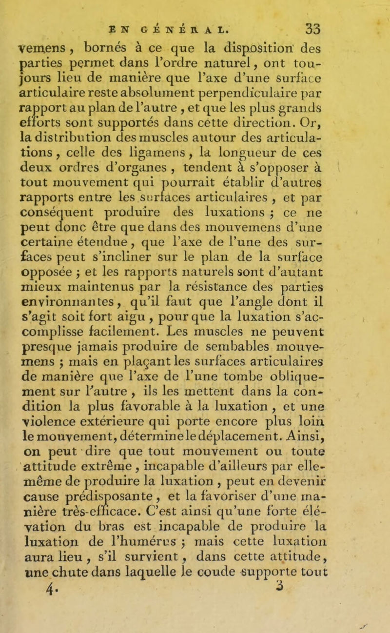 vemens , bornés à ce que la disposition des parties permet dans l’ordre naturel, ont tou- jours lieu de manière que l’axe d’une surface articulaire reste absolument perpendiculaire ]iar rapport au plan de l’autre , et que les plus gran ds efforts sont supportés dans cette directit)ii. Or, la distribution des muscles autour des articula- tions , celle des ligamens, la longueur de ces deux ordres d’organes , tendent à s’opposer à tout mouvement qui pourrait établir d’autres rapports entre les surlaces articulaires , et par conséquent produire des luxations j ce ne peut donc être que dans des mouvemens d’une certaine étendue, que l’axe de l’une des sur- faces peut s’incliner sur le plan de la surface opposée J et les rapports naturels sont d’autant mieux maintenus par la résistance des parties environnantes, qu’il faut que l’angle dont il s’agit soit fort aigu , pour que la luxation s’ac- complisse facilement. Les muscles ne peuvent presqite jamais produire de sembables mouve- mens J mais en plaçant les surfaces articulaires de manière que l’axe de l’une tombe oblique- ment sur Lautre , ils les mettent dans la con- dition la plus favorable à la luxation , et une violence extérieure qui porte encore plus loin le mouvement, détermine le déplacement. Ainsi, on peut dire que tout mouvement ou toute attitude extrême, incapable d’ailleurs par elle- même de produire la luxation , peut en devenir cause prédisposante , et la favoriser d’une ma- nière très-cmcace. C’est ainsi qu’une forte élé- vation du bras est incapable de produire la luxation de l’humérus 3 mais cette luxation aura lieu , s’il survient, dans cette attitude, une chute dans laquelle le coude supporte tout 4. 3