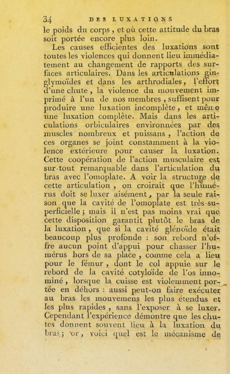 le poids du corps , et où cette attitude du bras soit portée encore plus loin. Les causes elHcientes des luxations sont toutes les violences qui donnent lieu immédia- tement au changement de rapports des sur- faces articulaires. Dans les articulations gin- glymoïdes et dans les arthrodiales, l’elrorl; d’une chute , la violence du mouvement im- primé à l’un de nos membres , suffisent ]iour produire une luxation incomplète, et mèice une luxation complète. Mais dans les arti- culations orbiculaires environnées par des muscles nombreux et puissans , l’action de ces organes se joint constamment à la vio- lence extérieure pour causer la luxation. Cette coopération de l’action musculaire est; sur-tout remarquable dans l’articulation du bras avec l’omoplate. A voir la structure de cette articulation , on croirait que l’iiumé- rus doit se luxer aisément^ par la seule rair son que la cavité de l’omoplate est très-su- perficielle J mais il n’est pas moins vrai que cette disposition garantit plutôt le bras de la luxation, que si la cavité glénoïde était beaucoup plus profonde : son rebord n’of- fre aucun point d’appui pour chasser l’hu- mérus hors de sa place , comme cela a lieu pour le fémur , dont le col appuie sur le rebord de la cavité cotyloïde de l’os inno- miné , lorsque la cuisse est violemment por- tée en délîors : aussi peut-on faire exécuter au bras les mouvemens les plus étendus et les plus rapides , sans l’exposer à se luxer. Cependant l’expérience démontre que les chu- tes donnent souvent lieu à la luxation du bras J *or, voici quel est le mécanisme de