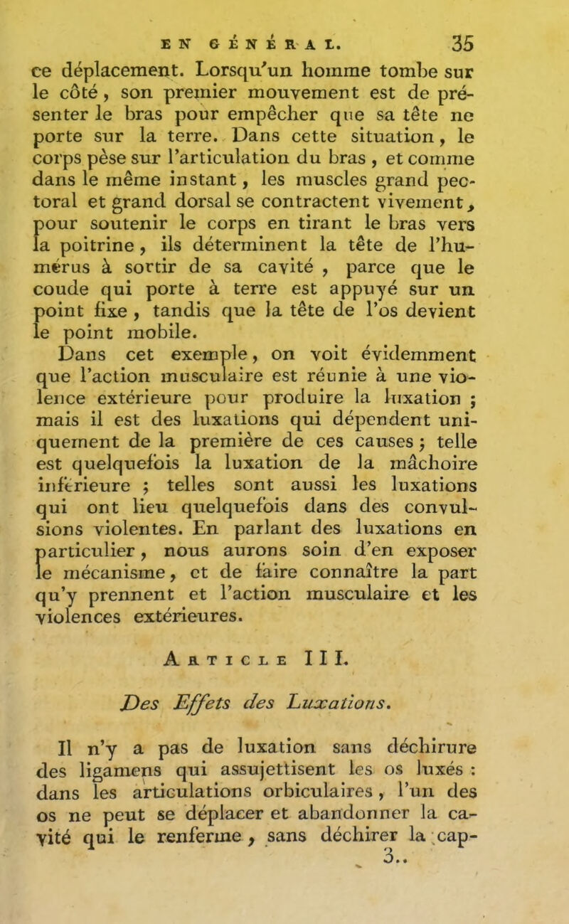 ce déplacement. Lorsqu'un homme tombe sur le côté, son premier mouvement est de pré- senter le bras pour empêcher que sa tête ne porte sur la terre. Dans cette situation, le corps pèse sur l’articulation du bras , et comme dans le même instant, les muscles grand pec- toral et grand dorsal se contractent vivement, Î)our soutenir le corps en tirant le bras vers a poitrine , ils déterminent la tête de l’hu- mérus à sortir de sa cavité , parce que le coude qui porte à terre est appuyé sur un point fixe , tandis que la tête de l’os devient le point mobile. Dans cet exemple, on voit évidemment que l’action musculaire est réunie à une vio- lence extérieure pour produire la luxation ; mais il est des luxations qui dépendent uni- quement de la première de ces causes j telle est quelquefois la luxation de la mâchoire inferieure ; telles sont aussi les luxations qui ont lieu quelquefois dans des convul- sions violentes. En parlant des luxations en Ï)articulier y nous aurons soin d’en exposer e mécanisme, et de faire connaître la part qu’y prennent et l’action musculaire et les violences extérieures. Article III, JDes Effets des huxations. Il n’y a pas de luxation sans déchirure des ligamens qui assujettisent les os luxés ; dans les articulations orbiculalres, l’un des os ne peut se déplacer et abandonner la ca^ vité qui le renferme , sans déchirer la ,cap-