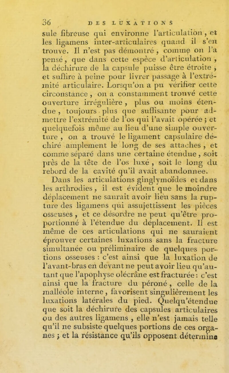 suie fibreuse qui environne l’articuldtion , et les ligainens inter-articulaires quand il s’en trouve. Il n’est pas démontré, commp on l’a pensé, que dans cette espèce d’arlicidatlon , la déchirure de la capsule puisse être étroite , et sulïire à peine pour livrer passage à l’extré- mité articulaire. Lorsqu’on a pu vérifier cette circonstance , on a constamment trouvé cette ouverture irrégulière , plus ou moins éten- due , toujours plus t[ue suffisante pour ad- mettre l’extrémité de l’os qui l’avait opérée ; et quelquefois môme au lieu d’une simple ouver- ture , on a trouvé le ligament capsulaire dé- chiré amjilement le loitg de ses attaches , et comme séparé dans une certaine étendue , soit ]>rès de la tête de l’os luxé , soit le long du rebord de la cavité qu’il avait abandonnée. Dans les articulations ginglymoïdes et dans les arthrodies, il est évident que le moindre déplacement ne saurait avoir lieu sans la rup- ture des ligamens qui assujettissent les pièces osseuses , et ce désordre ne peut qu’être pro- portionné à l’étendue du déplacement. Il est même de ces articulations qui ne sauraient éprouver certaines luxations sans la fracture simultanée ou préliminaire de quelques j)or- tions osseuses : c’est ainsi que la luxation de l’avant-bras en devant ne peut avoir lieu qu’au- taiit (|ue l’apophyse olécrane est fracturée : c’est ainsi que la fracture du péroné , celle de la malléole interne , favorisent singulièrement les luxations latérales du pied. Quelqu’étendue que soit la déchirure des capsules articulaires ou des autres ligamens , elle n’est jamais telle qu’il ne subsiste quelques portions de ces orga- nes ; et la résistance qu’ils opposent détermine