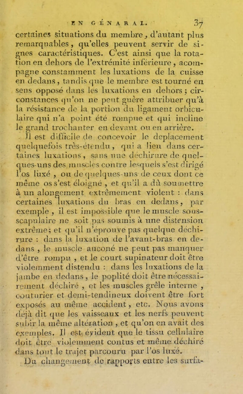 certaines situations du membre j, d’autant plus remarquables, qu’elles peuvent servir de si- gnes caractéristiques. C’est ainsi que la rota- tion en dehors de l’extrémité inférieure, acoin- pagne constamment les luxations de la cuisse en dedans, tandis que le membre est tourné en sens opposé dans les luxations en deliors j cir- constances ()u’on ne peut guère attribuer qu’à la résistance de la portion du ligament orbicu- laire qui n’a point été rompue et (jui incline le grand trochanter en devant ou en arrière. Jl est difticlie de concevoir le déplacement quehpiefois très-étendu , qui a lieu dans cer- taines luxations, sans une déchirure de quel- ques-uns des muscles coîifre lesquels s’est dirigé l’os luxé , ou de f]uelques-uns de ceux dont ce même os s’est éloigné , et qu’il a dû soumettre à un alongement extrêmement violent : dans certaines luxations du l)ras en dedans, par exemple , il est inij)OSsible que le muscle sous- scapulaire ne soit pas soumis à une distension extrême; et qu’il n’éprouve pas quelque déchi- rure : dans la luxation de l’avant-bras en de- dans , le muscle aiiconé ne peut pas maiiqner d’être rompu , et le court supinateur doit être violemment disteiulu ; dans les luxations de la jambe en dedans, le poplité doit être nécessai- rement déchiré , et les muscles grêle interne , couturier et demi-tendineux doivent être fort exf)Osés au même accident, etc. Nous avons diéjà dit que les vaisseaux et les nerfs peuvent sul/ir la même altération , et qu’on en avait des exemples. Il est, évident que le tissu cellulaire floit être violemment contus et même déchiré dans tout le trajet parcouru par l’os luxé. Du changement de rap>ports entre les surfa-