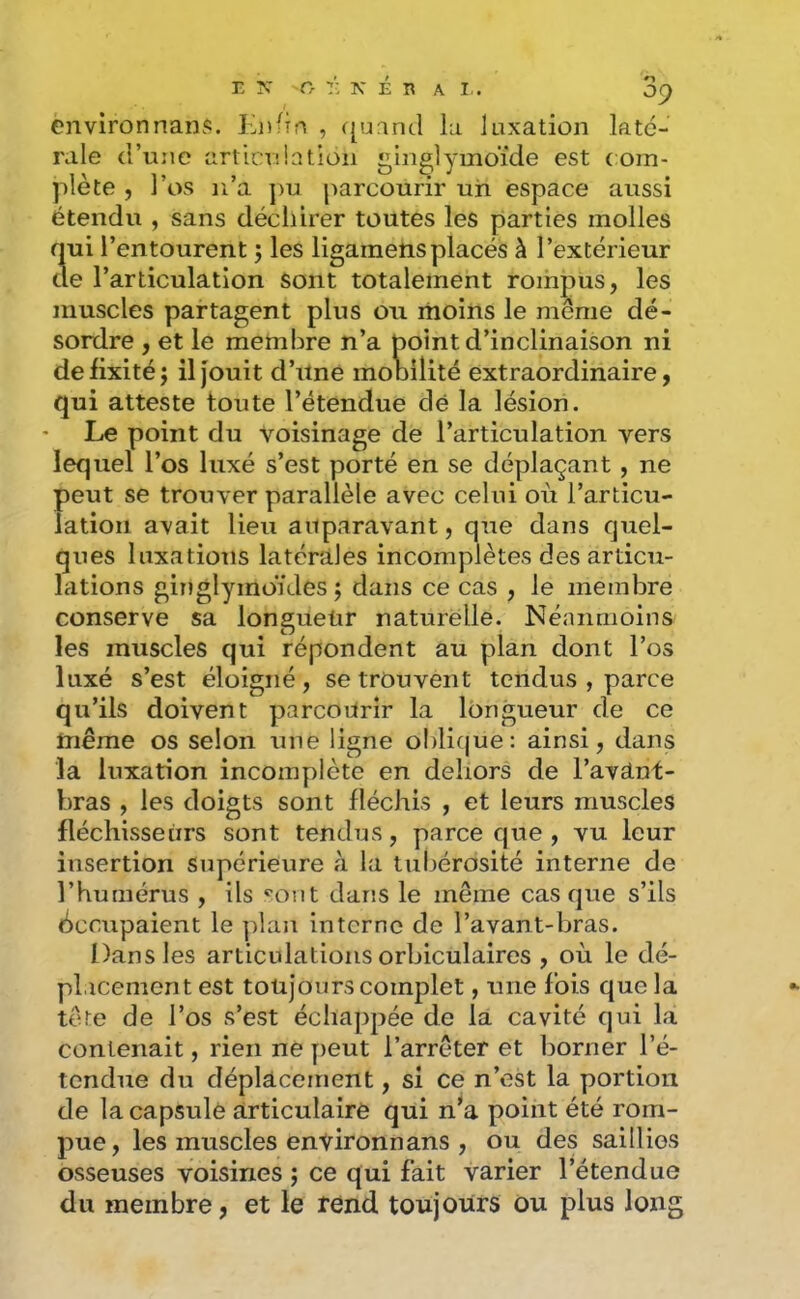 09 environnanj:. Knfîn , ([uand la luxation laté- rale (l’une articuiatioii ginglymoïde est com- plète 5 l’os n’a ]>u parcourir un espace aussi étendu , sans déchirer toutes les parties molles qui l’entourent 5 les ligamensplacés à l’extérieur de l’articulation sont totalement rompus, les muscles partagent plus ou moins le même dé- sordre , et le membre n’a point d’inclinaison ni de fixité; il jouit d’Une mobilité extraordinaire, qui atteste toute l’étendue dé la lésion. Le point du voisinage de l’articulation vers lequel l’os luxé s’est porté en se déplaçant, ne peut se trouver parallèle avec celui où l’articu- lation avait lieu auparavant, que dans quel- ques luxations latcniles incomplètes des articu- lations ginglymoïdes ; dans ce cas , le membre conserve sa longueur naturelle. Néanmoins les muscles qui répondent au plan dont l’os luxé s’est éloigné, se trouvent tendus , parce qu’ils doivent parcourir la lt)ngueur de ce même os selon une ligne oldicjue: ainsi, dans la luxation incomplète en dehors de l’avânt- bras , les doigts sont fléchis , et leurs muscles fléchisseurs sont tendus, parce que , vu leur insertion Supérieure à la tubérosité interne de l’humérus , ils sont dans le même casque s’ils Occupaient le plan interne de l’avant-bras. Dans les articulations orbiculaires , où le dé- placement est touj’onrs complet, une fois que la tête de l’os s’est échappée de la cavité qui la contenait, rien ne peut l’arrêter et borner l’é- tendue du déplacement, si ce n’est la portion de la capsulé articulaire qui n’a point été rom- pue, les muscles environnans , ou des saillies osseuses voisines ; ce qui fait Varier l’étendue du membre, et le rend toujours Ou plus long